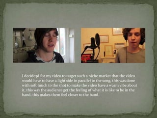 I decide3d for my video to target such a niche market that the video
would have to have a light side in parallel to the song, this was done
with soft touch to the shot to make the video have a warm vibe about
it, this way the audience get the feeling of what it is like to be in the
band, this makes them feel closer to the band.
 
