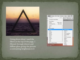 Using photo shop I used the
filters at the top of the page, I
filtered through distort and
diffuse glow giving the picture
a contrasting brightness to it
 
