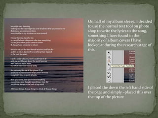 On half of my album sleeve, I decided
to use the normal text tool on photo
shop to write the lyrics to the song,
something I have found in the
majority of album covers I have
looked at during the research stage of
this.




I placed the down the left hand side of
the page and simply –placed this over
the top of the picture
 