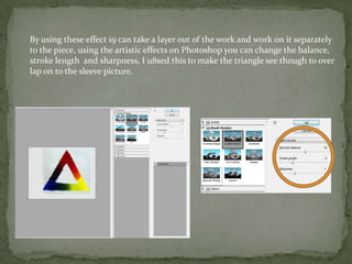 By using these effect i9 can take a layer out of the work and work 0n it separately
to the piece, using the artistic effects on Photoshop you can change the balance,
stroke length and sharpness, I u8sed this to make the triangle see though to over
lap on to the sleeve picture.
 