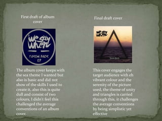 First draft of album          Final draft cover
          cover




The album cover keeps with      This cover engages the
the sea theme I wanted but      target audience with eh
also is basic and did not       vibrant colour and the
show of the skills I used to    serenity of the picture
create it, also this is quite   used, the theme of unity
dull and consist of two         and triangles is carried
colours, I didn't feel this     through this, it challenges
challenged the average          the average conventions
conventions of an album         by being simplistic yet
cover.                          effective
 