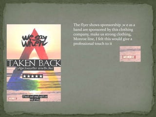 The flyer shows sponsorship ,w e as a
band are sponsored by this clothing
company, make us strong clothing,
Monroe line, I felt this would give a
professional touch to it
 