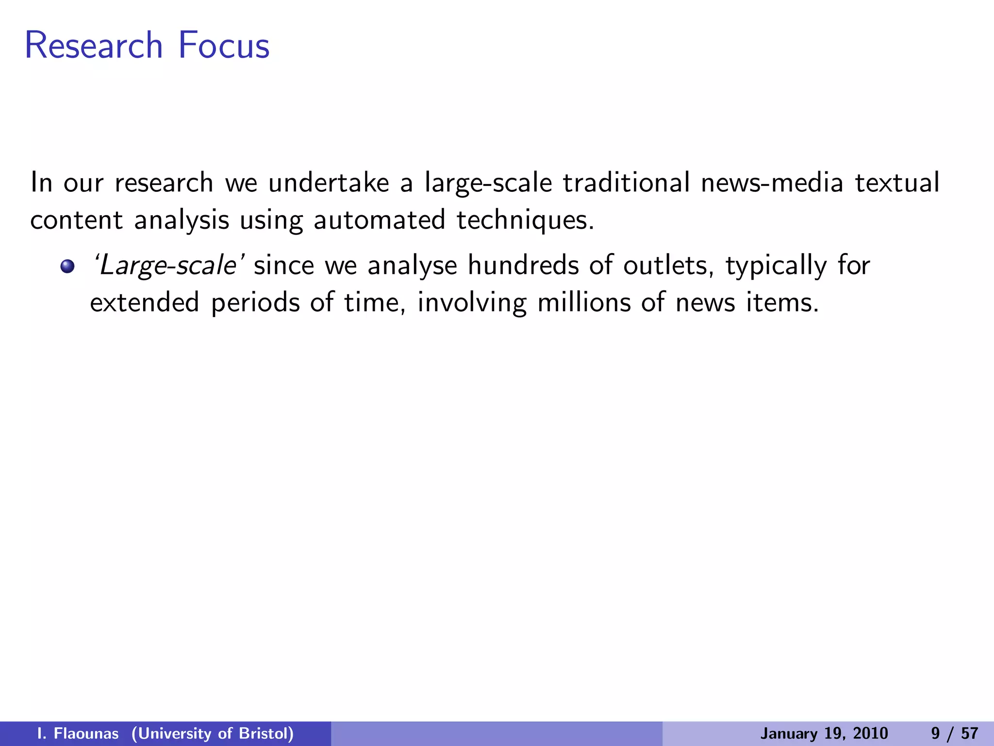 Research Focus
In our research we undertake a large-scale traditional news-media textual
content analysis using automated techniques.
‘Large-scale’ since we analyse hundreds of outlets, typically for
extended periods of time, involving millions of news items.
I. Flaounas (University of Bristol) January 19, 2010 9 / 57
 