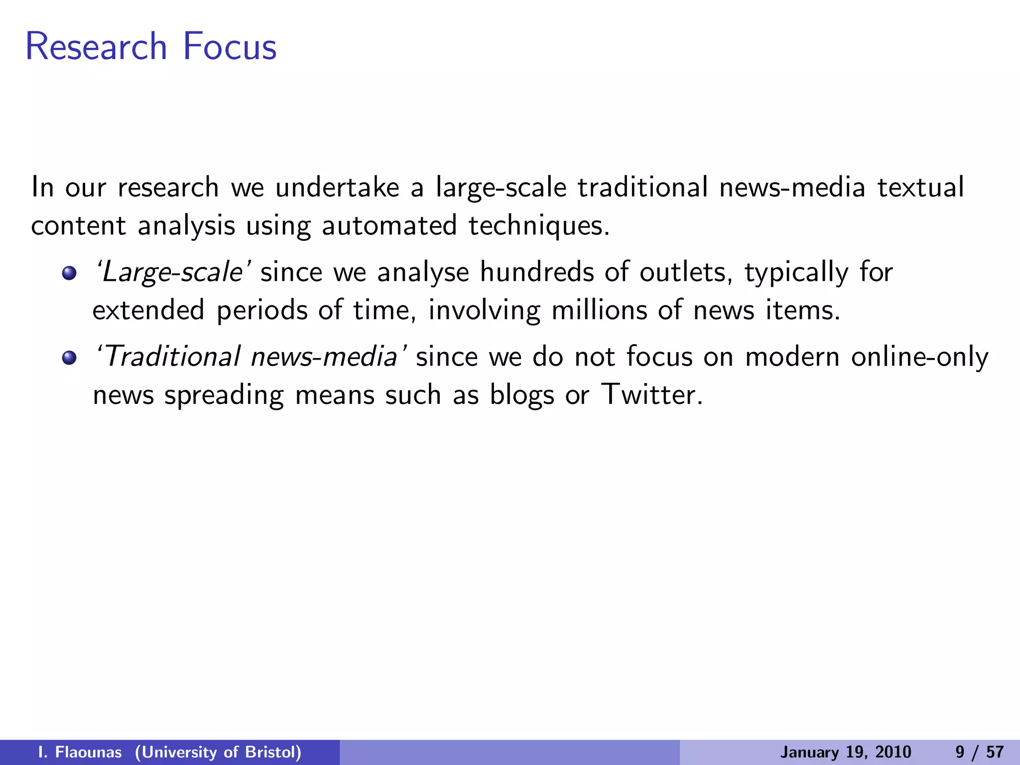 Research Focus
In our research we undertake a large-scale traditional news-media textual
content analysis using automated techniques.
‘Large-scale’ since we analyse hundreds of outlets, typically for
extended periods of time, involving millions of news items.
‘Traditional news-media’ since we do not focus on modern online-only
news spreading means such as blogs or Twitter.
I. Flaounas (University of Bristol) January 19, 2010 9 / 57
 