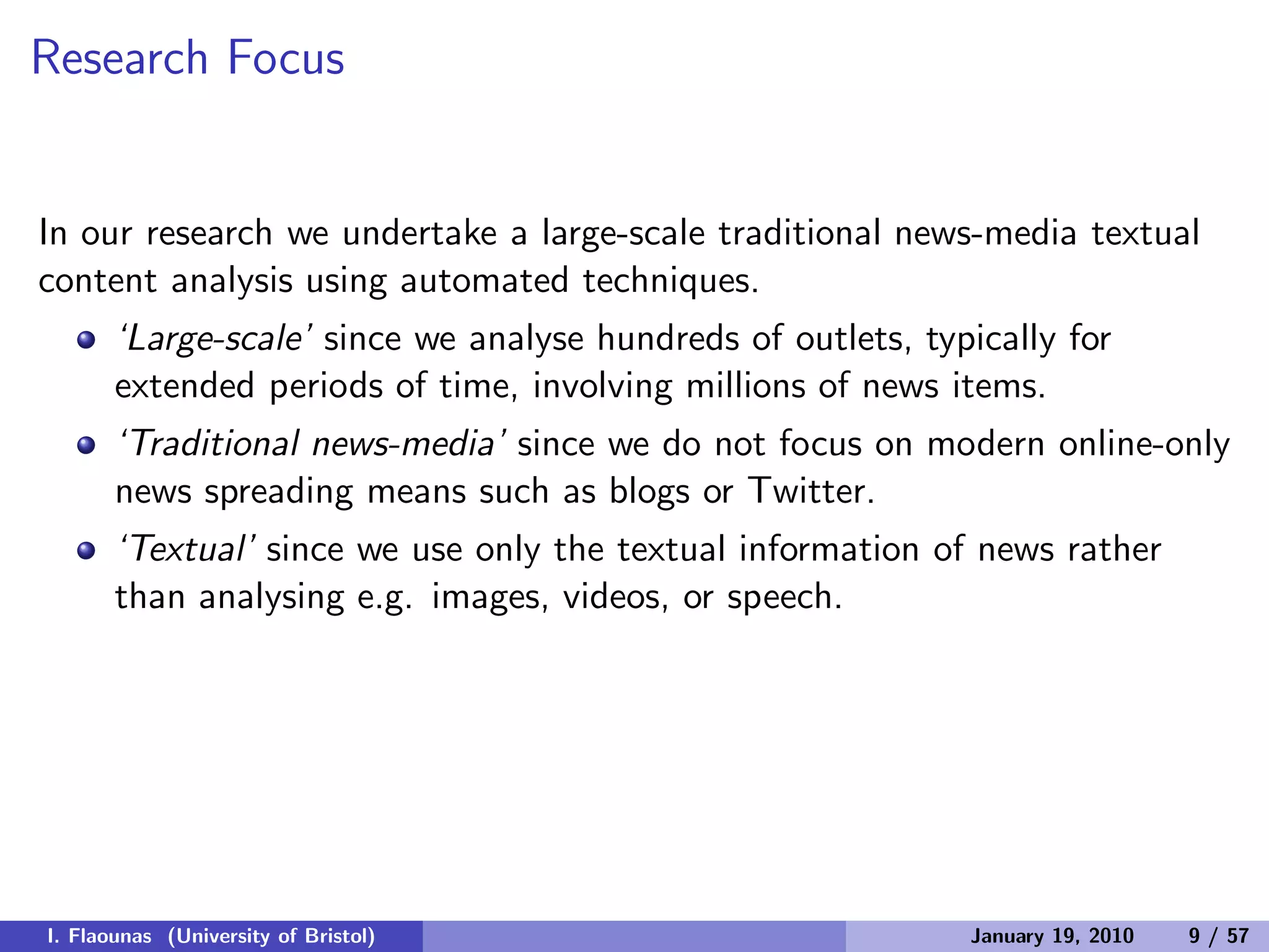 Research Focus
In our research we undertake a large-scale traditional news-media textual
content analysis using automated techniques.
‘Large-scale’ since we analyse hundreds of outlets, typically for
extended periods of time, involving millions of news items.
‘Traditional news-media’ since we do not focus on modern online-only
news spreading means such as blogs or Twitter.
‘Textual’ since we use only the textual information of news rather
than analysing e.g. images, videos, or speech.
I. Flaounas (University of Bristol) January 19, 2010 9 / 57
 