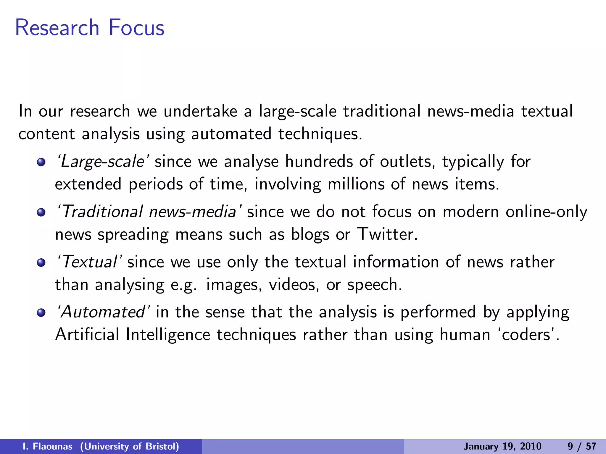 Research Focus
In our research we undertake a large-scale traditional news-media textual
content analysis using automated techniques.
‘Large-scale’ since we analyse hundreds of outlets, typically for
extended periods of time, involving millions of news items.
‘Traditional news-media’ since we do not focus on modern online-only
news spreading means such as blogs or Twitter.
‘Textual’ since we use only the textual information of news rather
than analysing e.g. images, videos, or speech.
‘Automated’ in the sense that the analysis is performed by applying
Artiﬁcial Intelligence techniques rather than using human ‘coders’.
I. Flaounas (University of Bristol) January 19, 2010 9 / 57
 