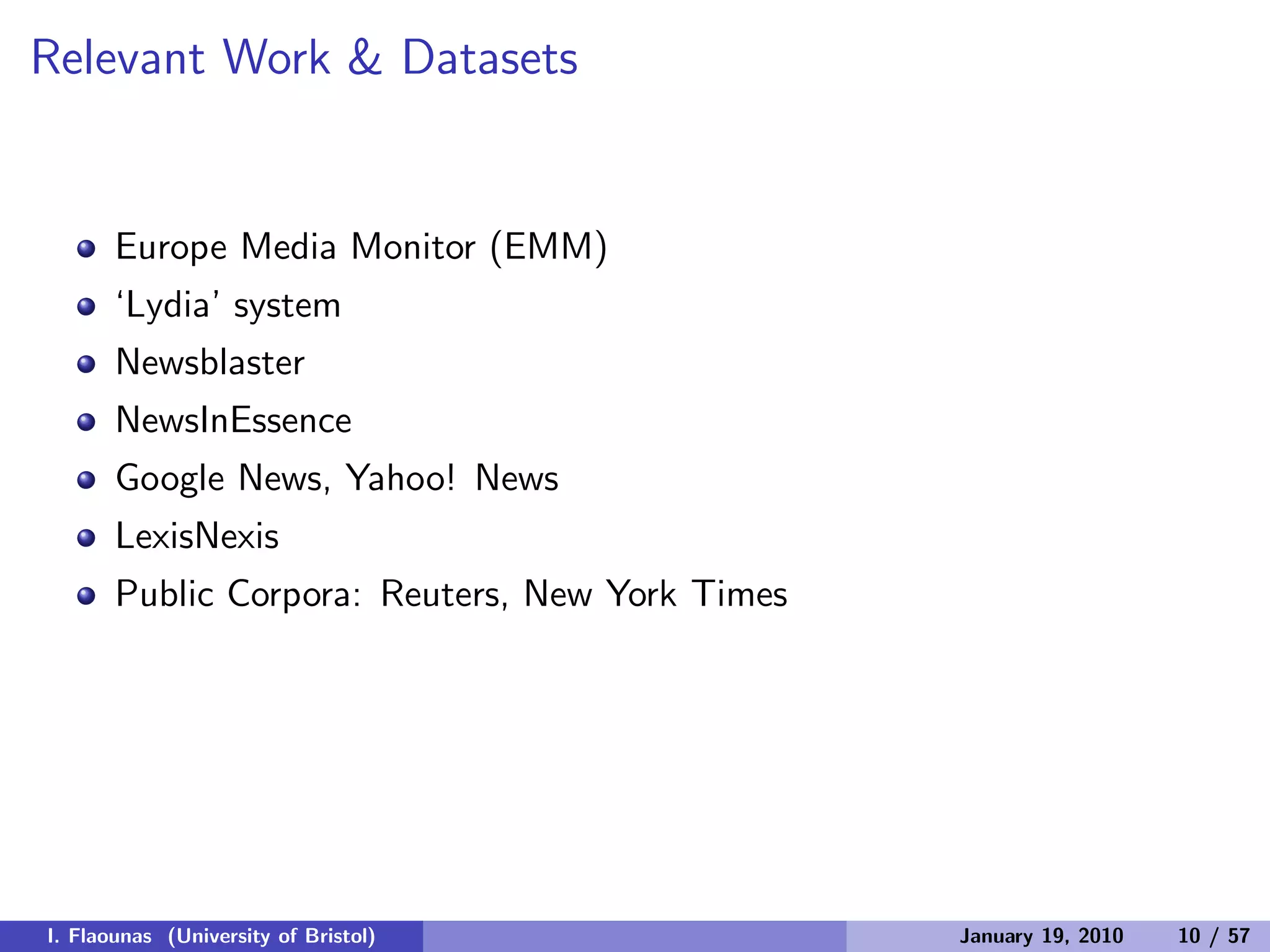 Relevant Work & Datasets
Europe Media Monitor (EMM)
‘Lydia’ system
Newsblaster
NewsInEssence
Google News, Yahoo! News
LexisNexis
Public Corpora: Reuters, New York Times
I. Flaounas (University of Bristol) January 19, 2010 10 / 57
 