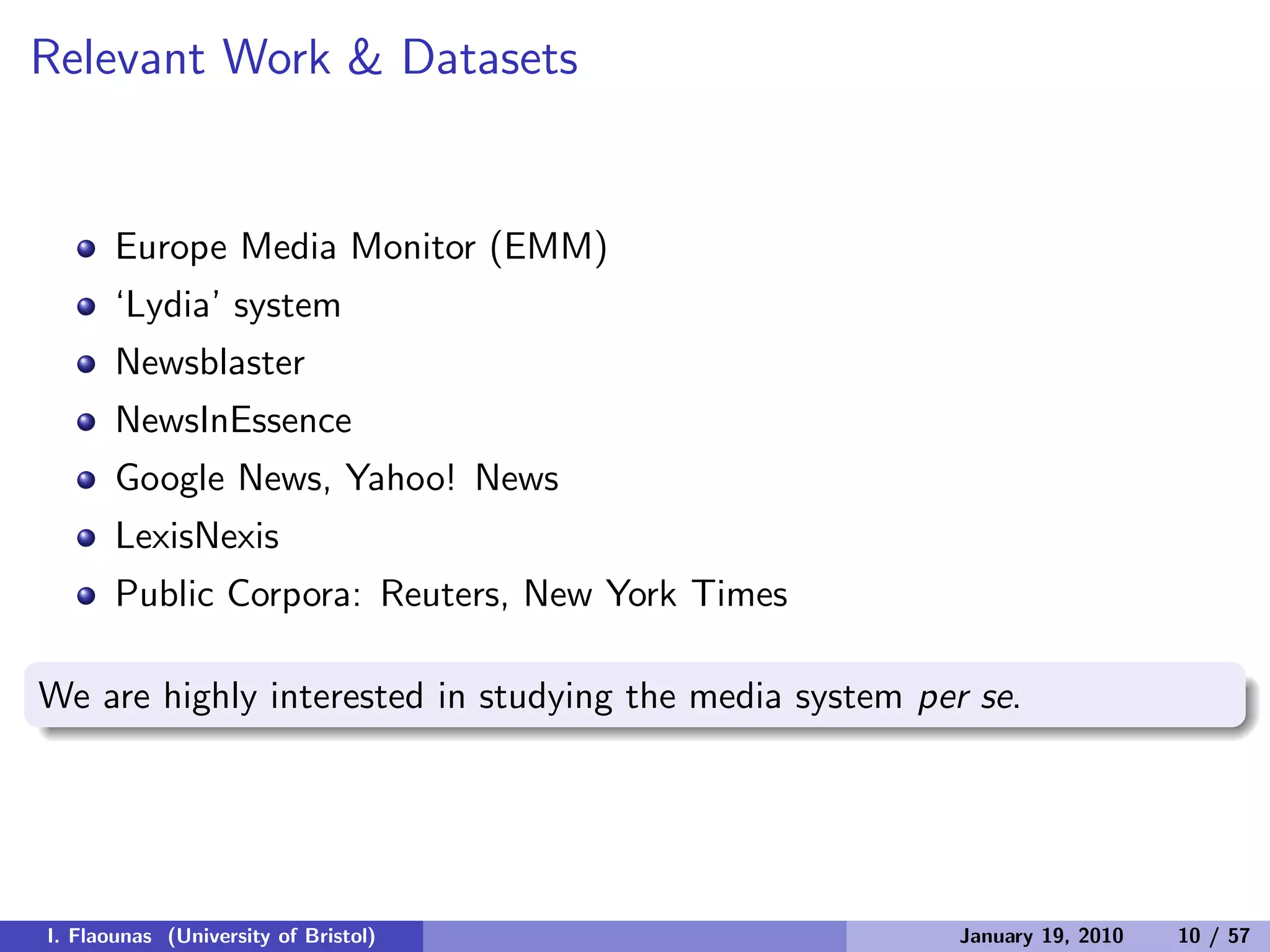 Relevant Work & Datasets
Europe Media Monitor (EMM)
‘Lydia’ system
Newsblaster
NewsInEssence
Google News, Yahoo! News
LexisNexis
Public Corpora: Reuters, New York Times
We are highly interested in studying the media system per se.
I. Flaounas (University of Bristol) January 19, 2010 10 / 57
 