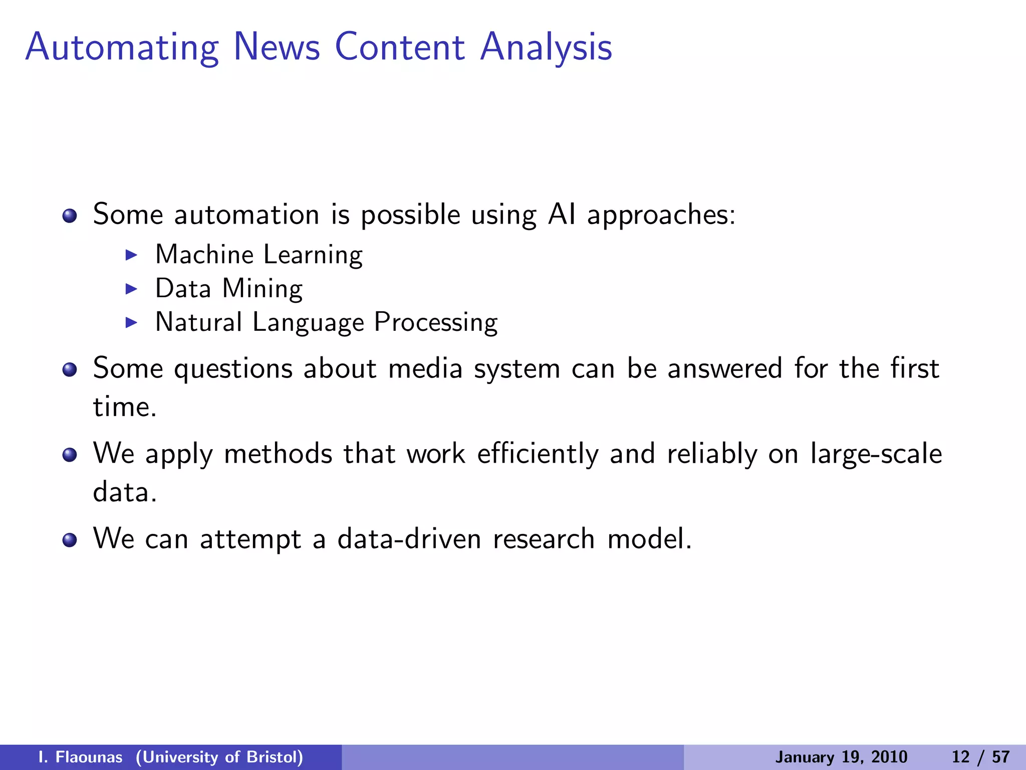 Automating News Content Analysis
Some automation is possible using AI approaches:
◮ Machine Learning
◮ Data Mining
◮ Natural Language Processing
Some questions about media system can be answered for the ﬁrst
time.
We apply methods that work eﬃciently and reliably on large-scale
data.
We can attempt a data-driven research model.
I. Flaounas (University of Bristol) January 19, 2010 12 / 57
 