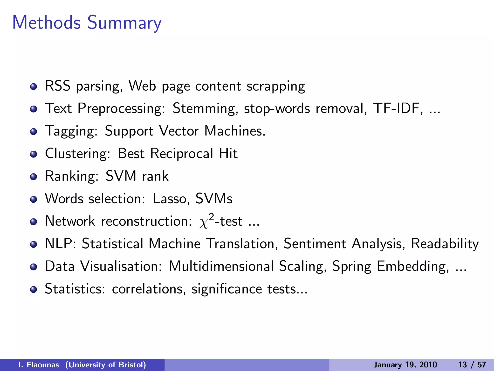 Methods Summary
RSS parsing, Web page content scrapping
Text Preprocessing: Stemming, stop-words removal, TF-IDF, ...
Tagging: Support Vector Machines.
Clustering: Best Reciprocal Hit
Ranking: SVM rank
Words selection: Lasso, SVMs
Network reconstruction: χ2-test ...
NLP: Statistical Machine Translation, Sentiment Analysis, Readability
Data Visualisation: Multidimensional Scaling, Spring Embedding, ...
Statistics: correlations, signiﬁcance tests...
I. Flaounas (University of Bristol) January 19, 2010 13 / 57
 