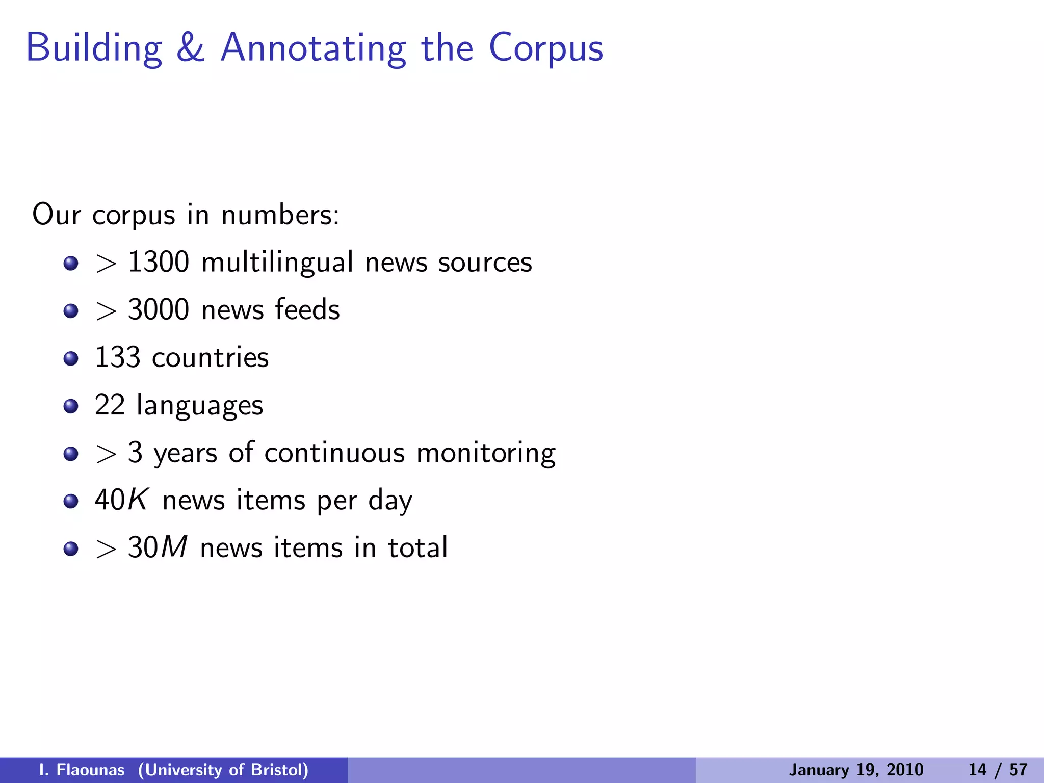 Building & Annotating the Corpus
Our corpus in numbers:
> 1300 multilingual news sources
> 3000 news feeds
133 countries
22 languages
> 3 years of continuous monitoring
40K news items per day
> 30M news items in total
I. Flaounas (University of Bristol) January 19, 2010 14 / 57
 