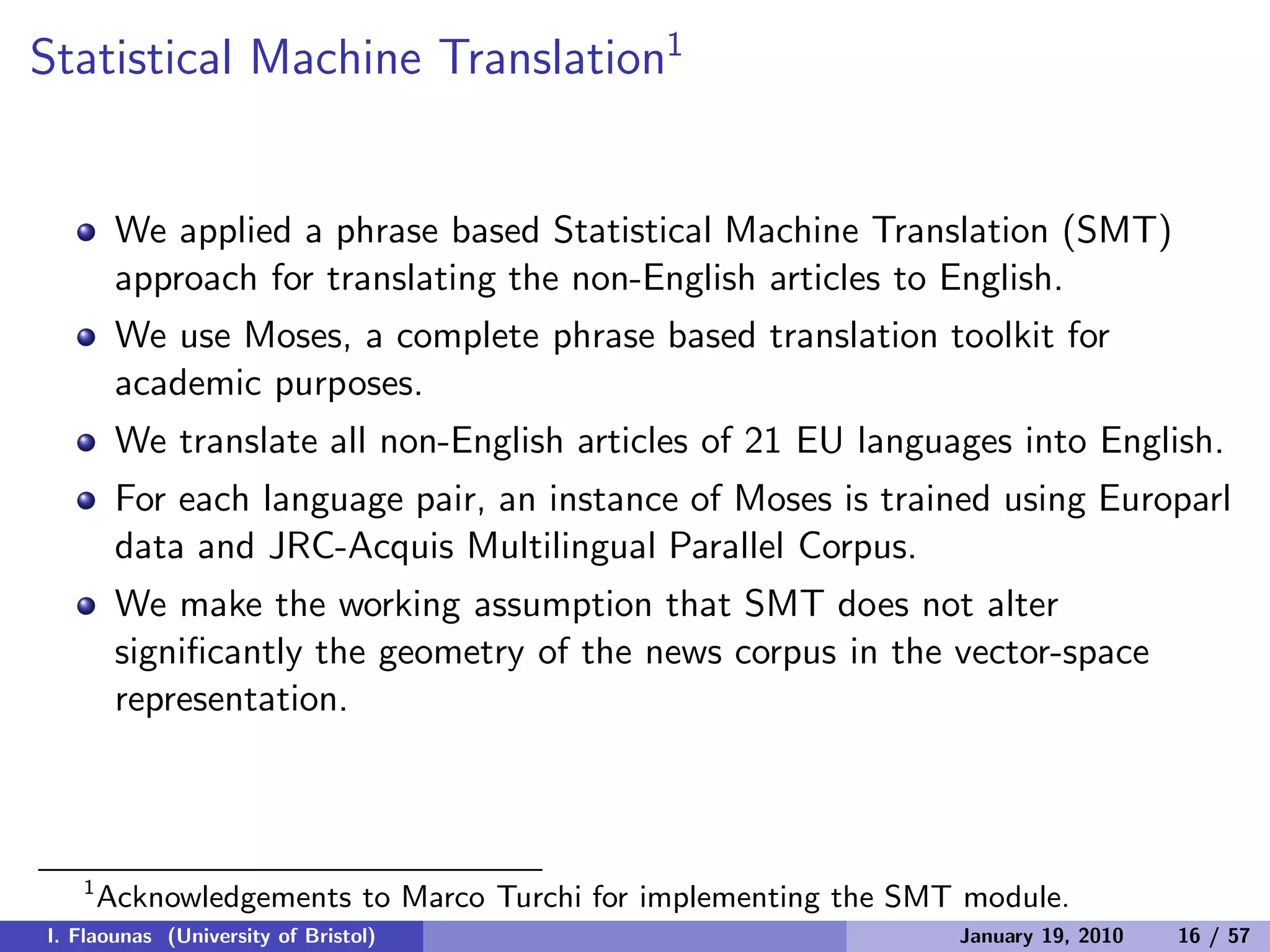 Statistical Machine Translation1
We applied a phrase based Statistical Machine Translation (SMT)
approach for translating the non-English articles to English.
We use Moses, a complete phrase based translation toolkit for
academic purposes.
We translate all non-English articles of 21 EU languages into English.
For each language pair, an instance of Moses is trained using Europarl
data and JRC-Acquis Multilingual Parallel Corpus.
We make the working assumption that SMT does not alter
signiﬁcantly the geometry of the news corpus in the vector-space
representation.
1
Acknowledgements to Marco Turchi for implementing the SMT module.
I. Flaounas (University of Bristol) January 19, 2010 16 / 57
 