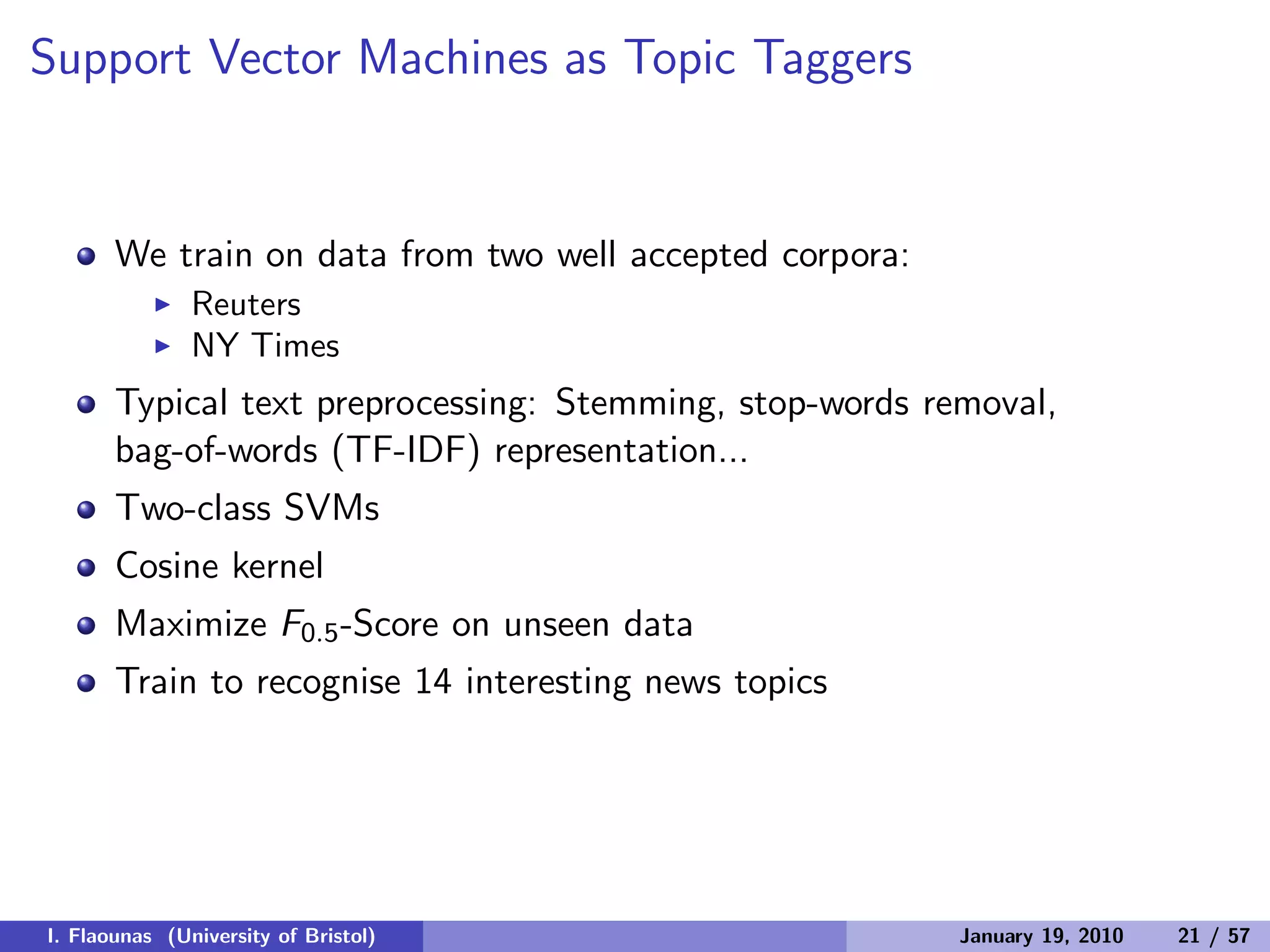 Support Vector Machines as Topic Taggers
We train on data from two well accepted corpora:
◮ Reuters
◮ NY Times
Typical text preprocessing: Stemming, stop-words removal,
bag-of-words (TF-IDF) representation...
Two-class SVMs
Cosine kernel
Maximize F0.5-Score on unseen data
Train to recognise 14 interesting news topics
I. Flaounas (University of Bristol) January 19, 2010 21 / 57
 