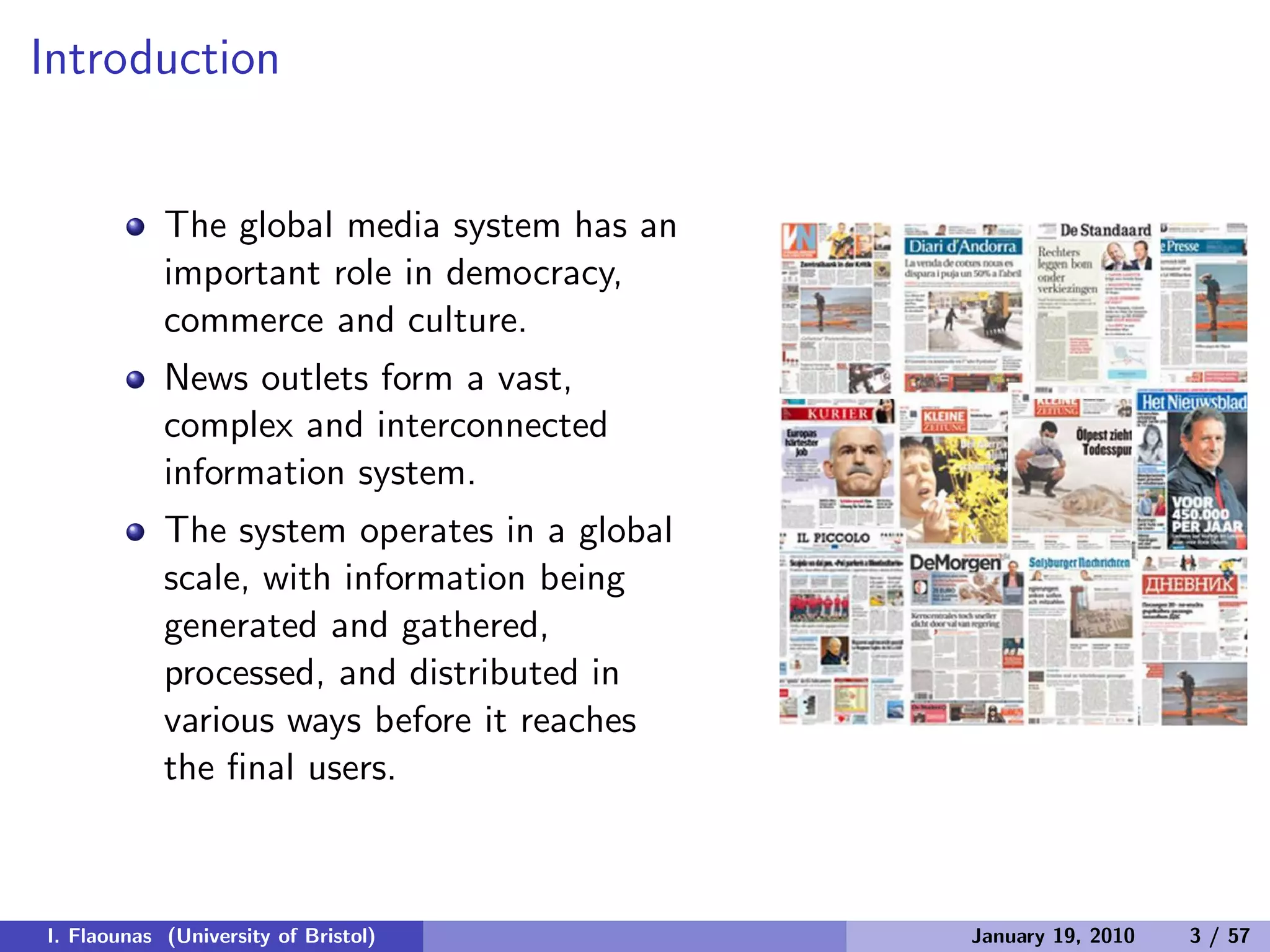 Introduction
The global media system has an
important role in democracy,
commerce and culture.
News outlets form a vast,
complex and interconnected
information system.
The system operates in a global
scale, with information being
generated and gathered,
processed, and distributed in
various ways before it reaches
the ﬁnal users.
I. Flaounas (University of Bristol) January 19, 2010 3 / 57
 