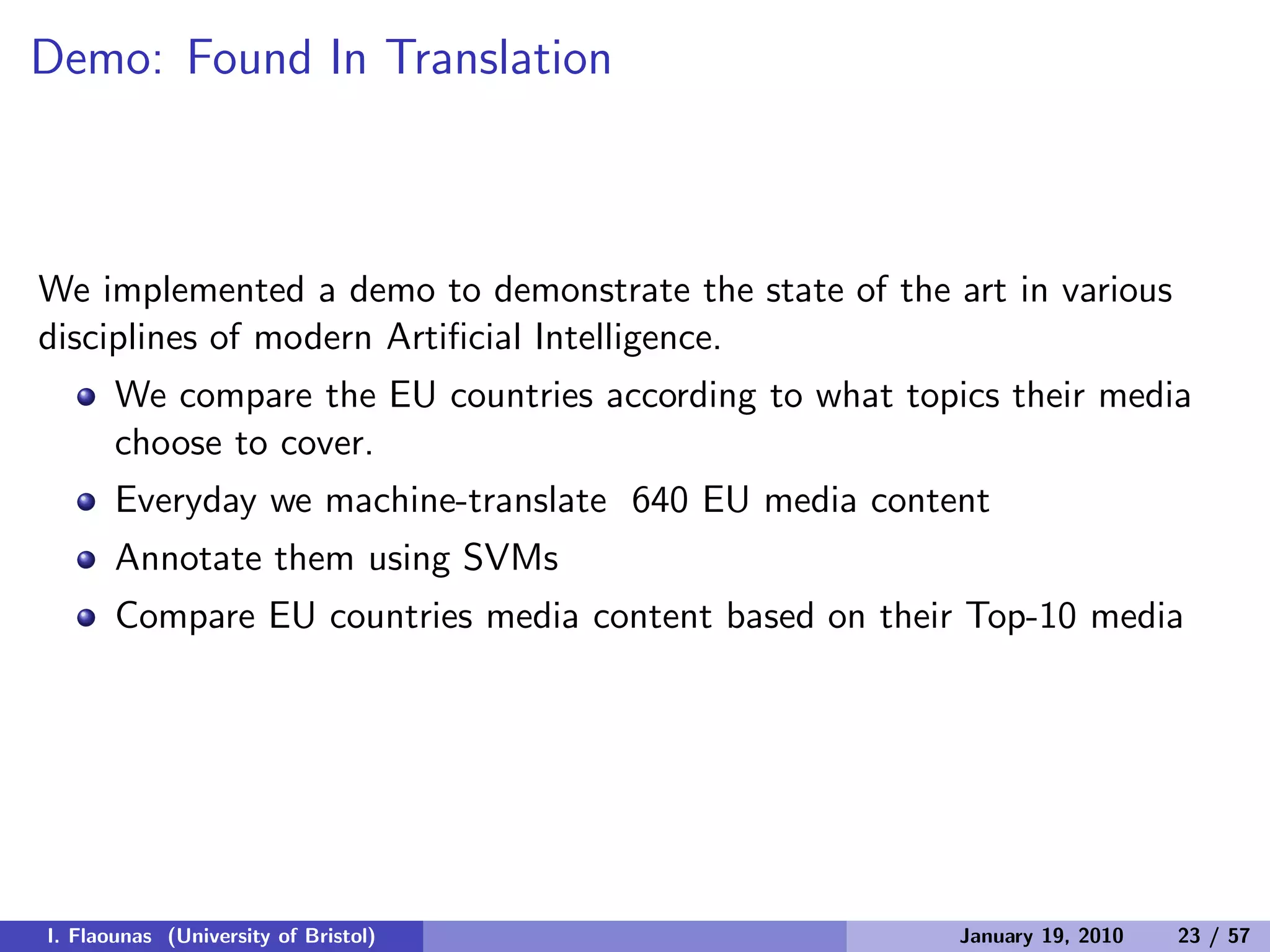 Demo: Found In Translation
We implemented a demo to demonstrate the state of the art in various
disciplines of modern Artiﬁcial Intelligence.
We compare the EU countries according to what topics their media
choose to cover.
Everyday we machine-translate 640 EU media content
Annotate them using SVMs
Compare EU countries media content based on their Top-10 media
I. Flaounas (University of Bristol) January 19, 2010 23 / 57
 
