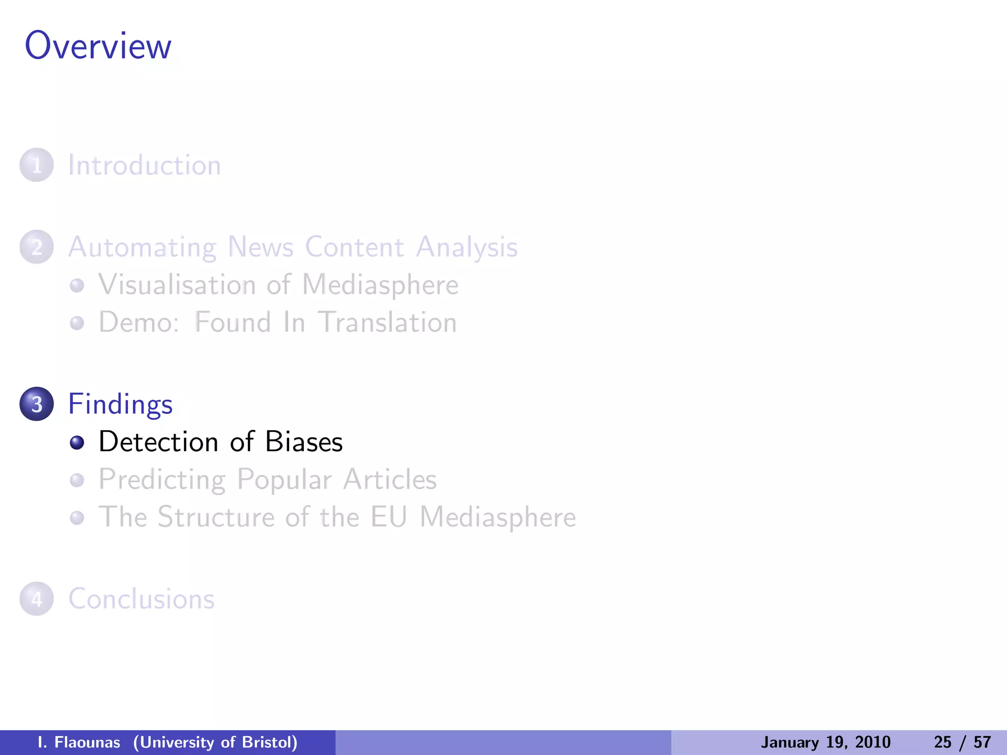 Overview
1 Introduction
2 Automating News Content Analysis
Visualisation of Mediasphere
Demo: Found In Translation
3 Findings
Detection of Biases
Predicting Popular Articles
The Structure of the EU Mediasphere
4 Conclusions
I. Flaounas (University of Bristol) January 19, 2010 25 / 57
 