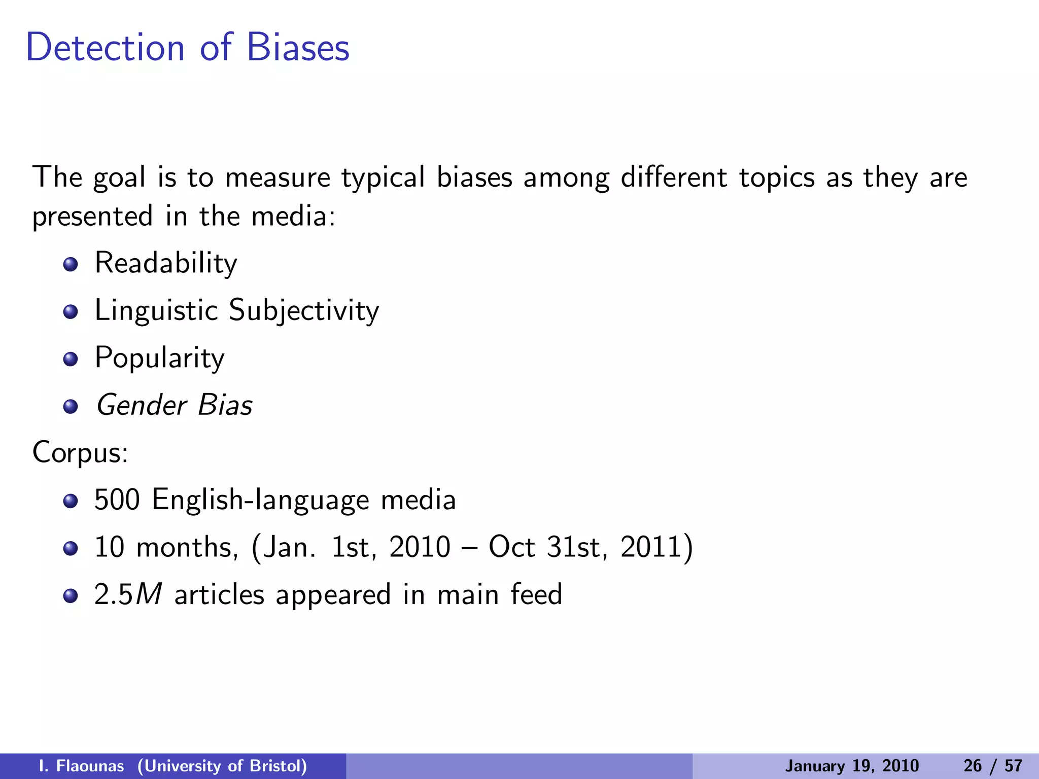 Detection of Biases
The goal is to measure typical biases among diﬀerent topics as they are
presented in the media:
Readability
Linguistic Subjectivity
Popularity
Gender Bias
Corpus:
500 English-language media
10 months, (Jan. 1st, 2010 – Oct 31st, 2011)
2.5M articles appeared in main feed
I. Flaounas (University of Bristol) January 19, 2010 26 / 57
 