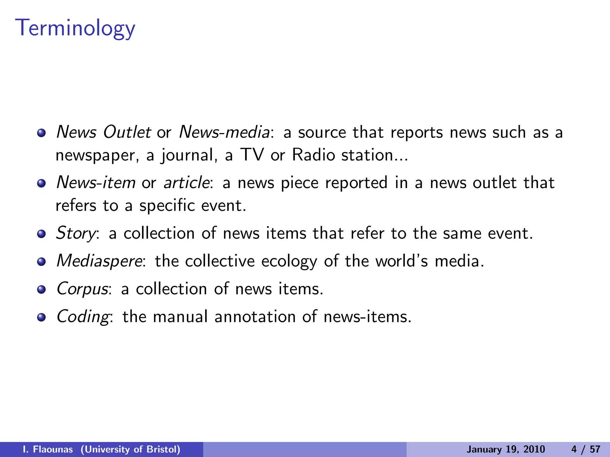 Terminology
News Outlet or News-media: a source that reports news such as a
newspaper, a journal, a TV or Radio station...
News-item or article: a news piece reported in a news outlet that
refers to a speciﬁc event.
Story: a collection of news items that refer to the same event.
Mediaspere: the collective ecology of the world’s media.
Corpus: a collection of news items.
Coding: the manual annotation of news-items.
I. Flaounas (University of Bristol) January 19, 2010 4 / 57
 