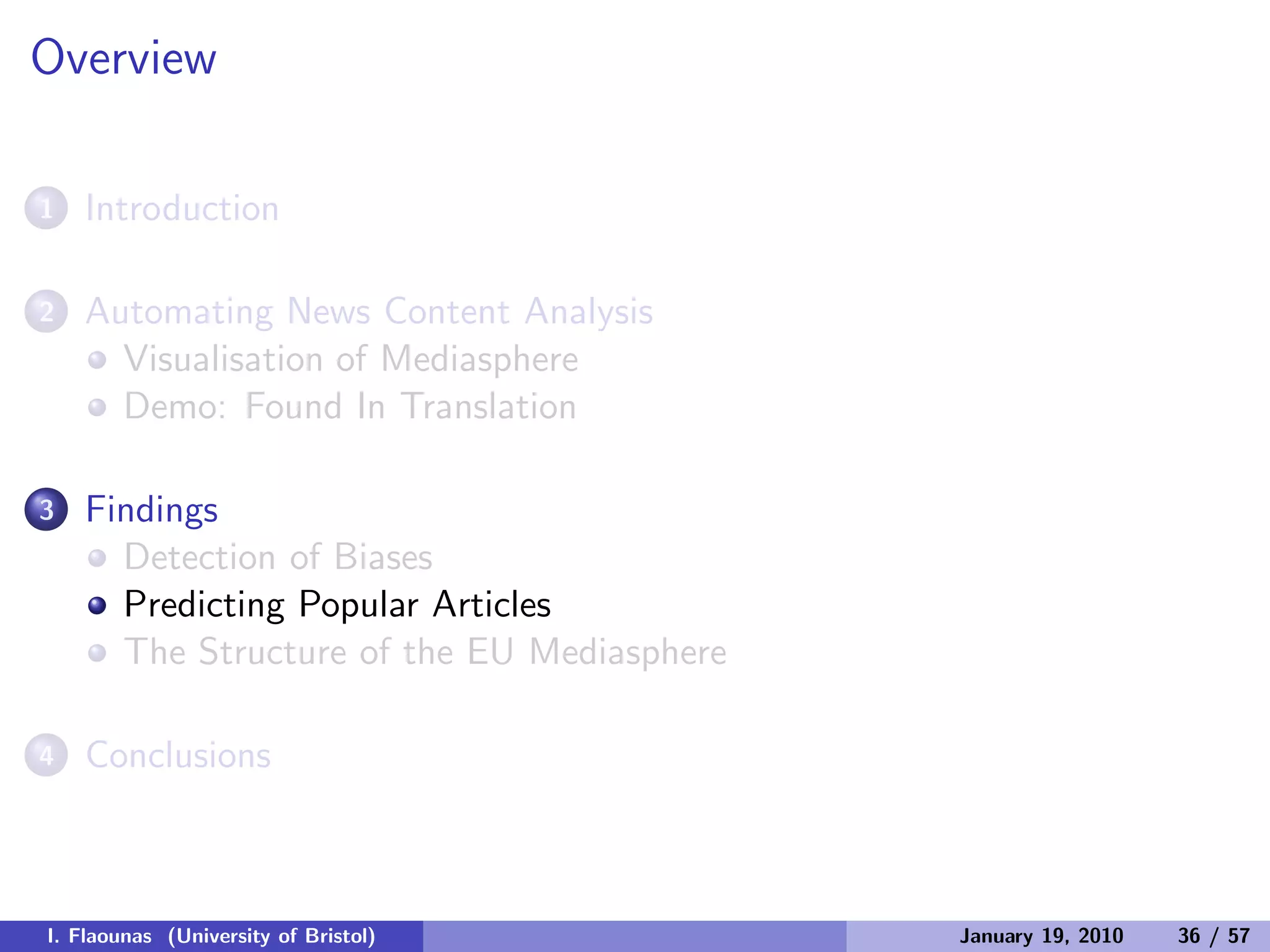 Overview
1 Introduction
2 Automating News Content Analysis
Visualisation of Mediasphere
Demo: Found In Translation
3 Findings
Detection of Biases
Predicting Popular Articles
The Structure of the EU Mediasphere
4 Conclusions
I. Flaounas (University of Bristol) January 19, 2010 36 / 57
 