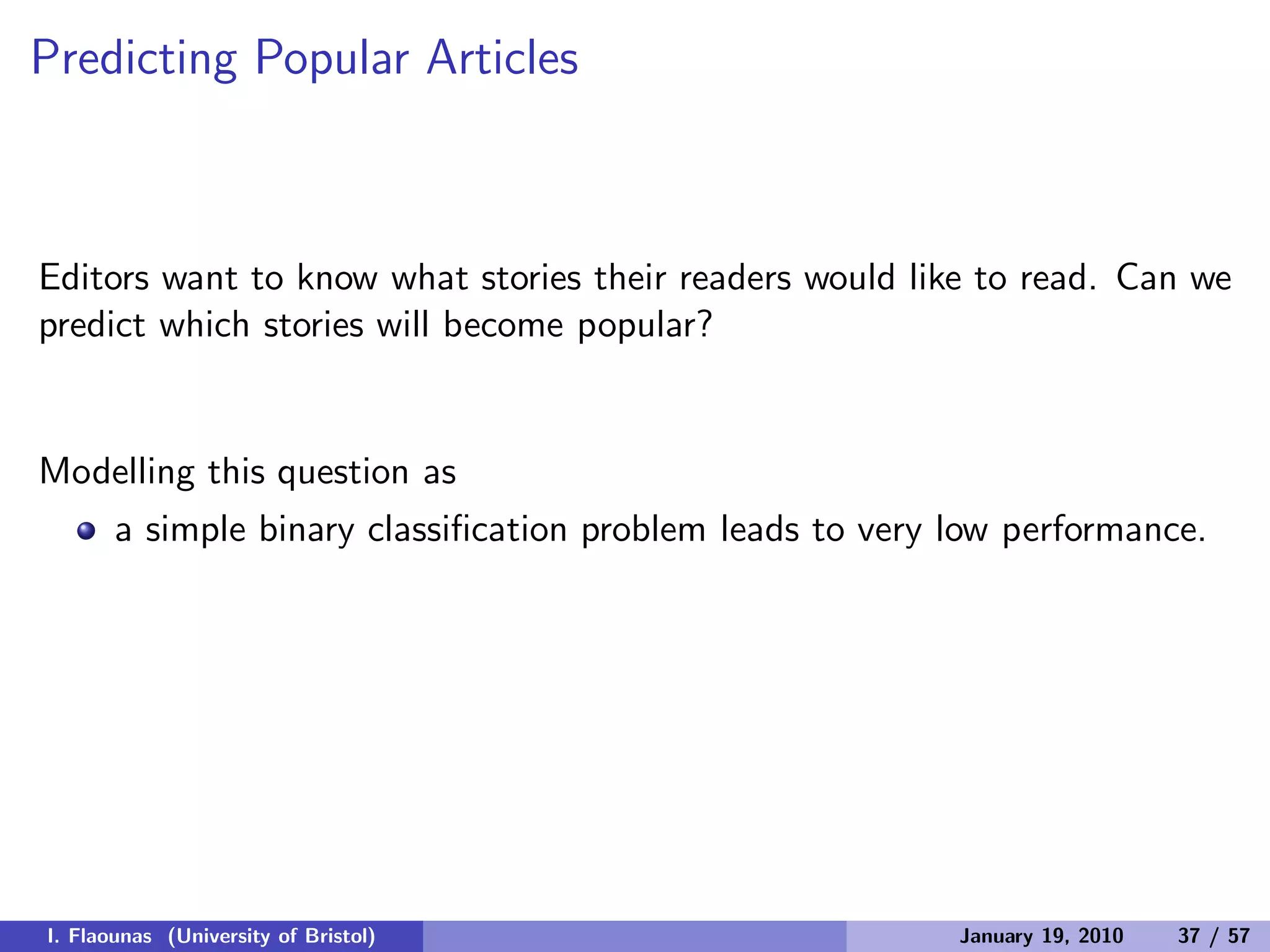 Predicting Popular Articles
Editors want to know what stories their readers would like to read. Can we
predict which stories will become popular?
Modelling this question as
a simple binary classiﬁcation problem leads to very low performance.
I. Flaounas (University of Bristol) January 19, 2010 37 / 57
 