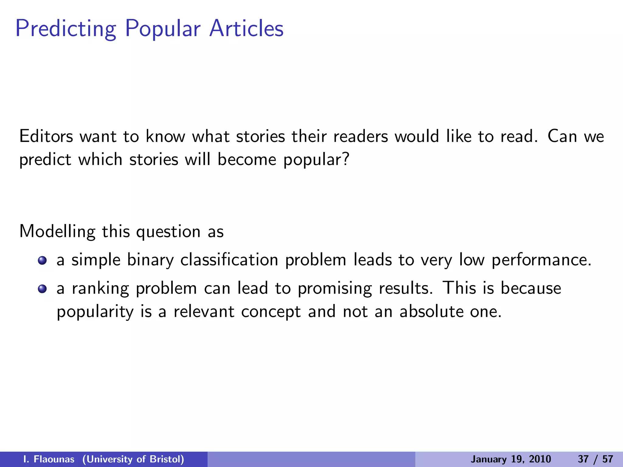 Predicting Popular Articles
Editors want to know what stories their readers would like to read. Can we
predict which stories will become popular?
Modelling this question as
a simple binary classiﬁcation problem leads to very low performance.
a ranking problem can lead to promising results. This is because
popularity is a relevant concept and not an absolute one.
I. Flaounas (University of Bristol) January 19, 2010 37 / 57
 
