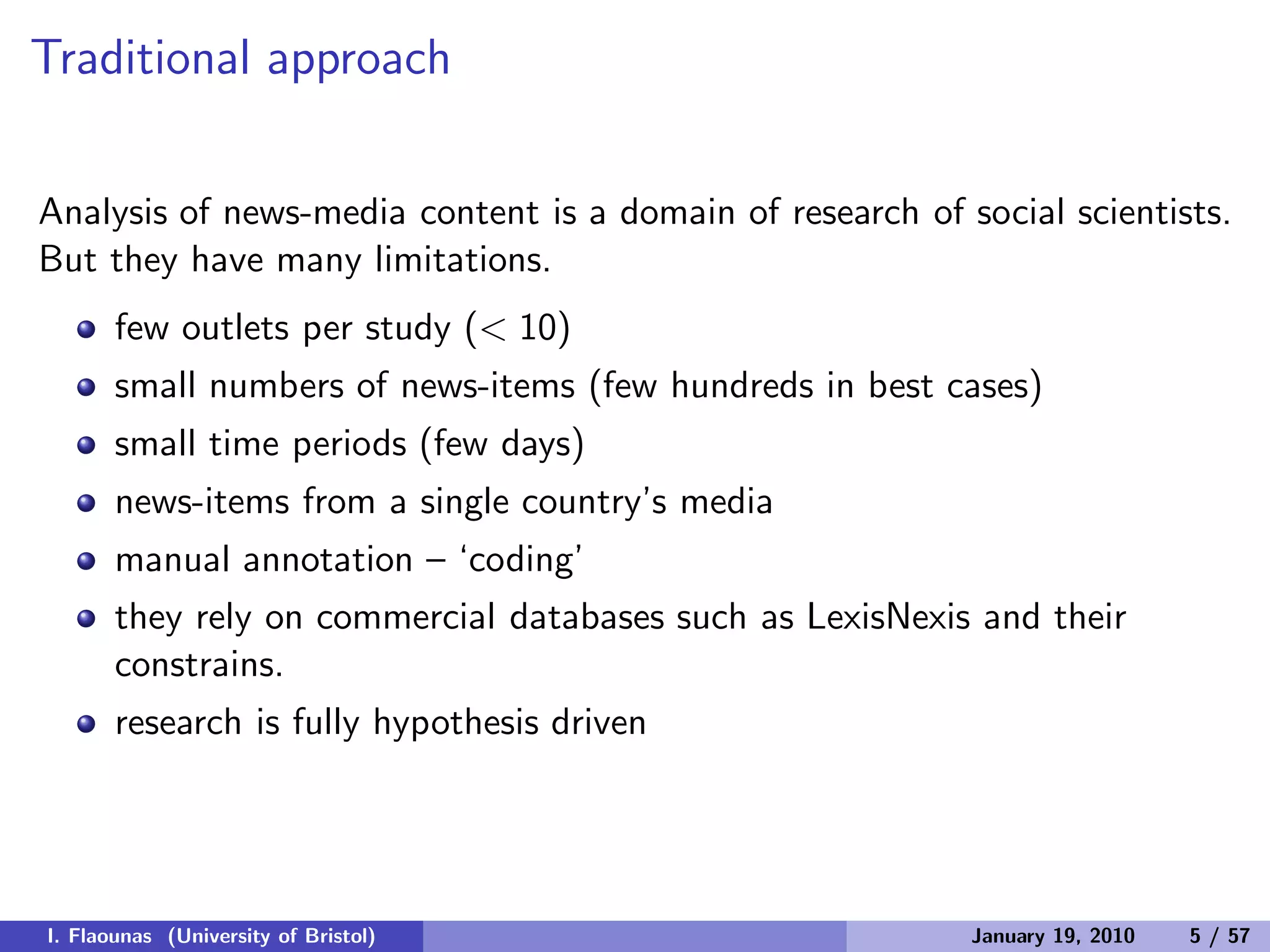 Traditional approach
Analysis of news-media content is a domain of research of social scientists.
But they have many limitations.
few outlets per study (< 10)
small numbers of news-items (few hundreds in best cases)
small time periods (few days)
news-items from a single country’s media
manual annotation – ‘coding’
they rely on commercial databases such as LexisNexis and their
constrains.
research is fully hypothesis driven
I. Flaounas (University of Bristol) January 19, 2010 5 / 57
 