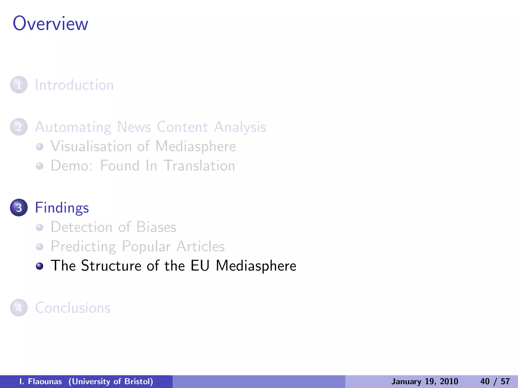 Overview
1 Introduction
2 Automating News Content Analysis
Visualisation of Mediasphere
Demo: Found In Translation
3 Findings
Detection of Biases
Predicting Popular Articles
The Structure of the EU Mediasphere
4 Conclusions
I. Flaounas (University of Bristol) January 19, 2010 40 / 57
 