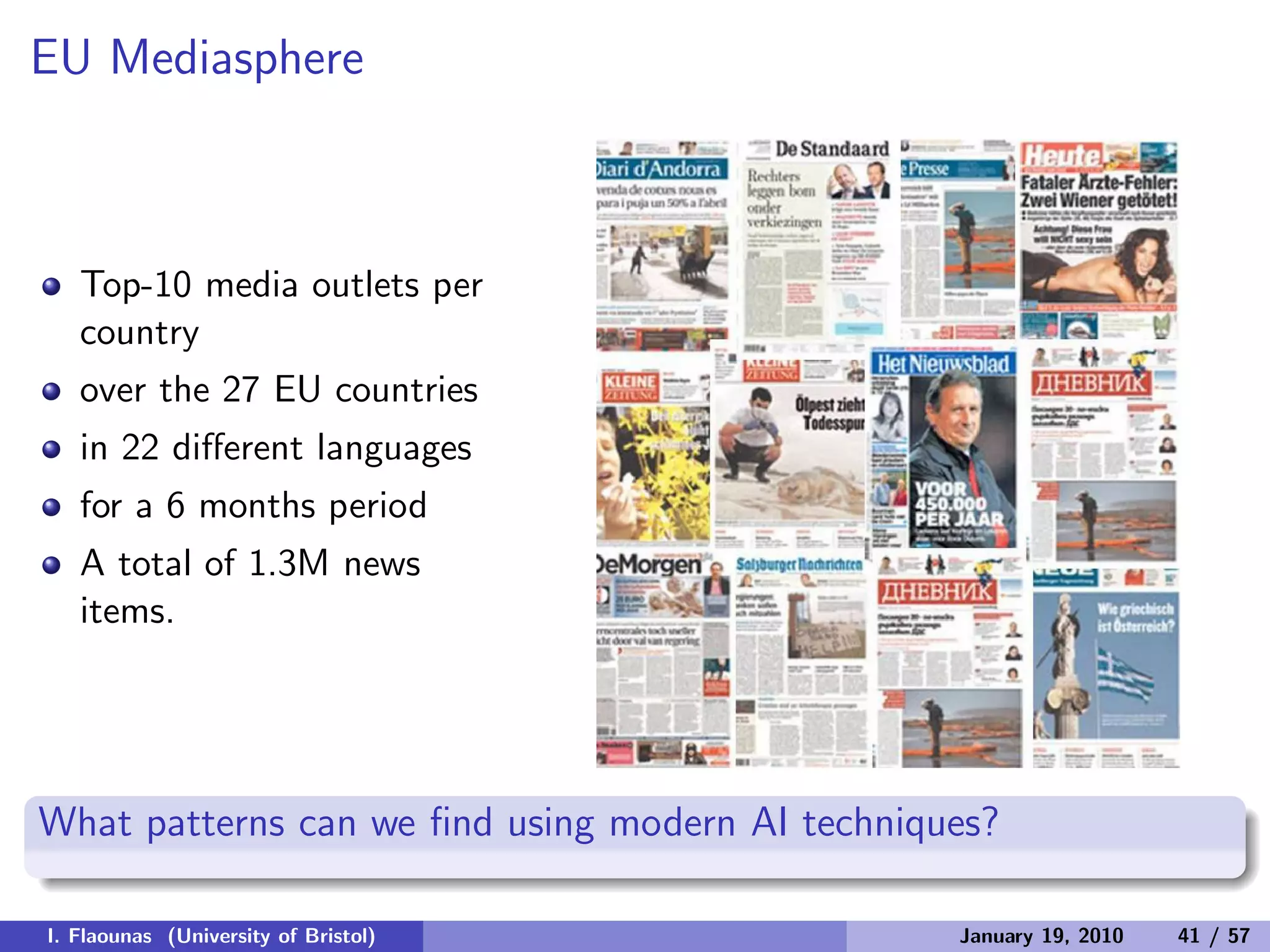 EU Mediasphere
Top-10 media outlets per
country
over the 27 EU countries
in 22 diﬀerent languages
for a 6 months period
A total of 1.3M news
items.
What patterns can we ﬁnd using modern AI techniques?
I. Flaounas (University of Bristol) January 19, 2010 41 / 57
 