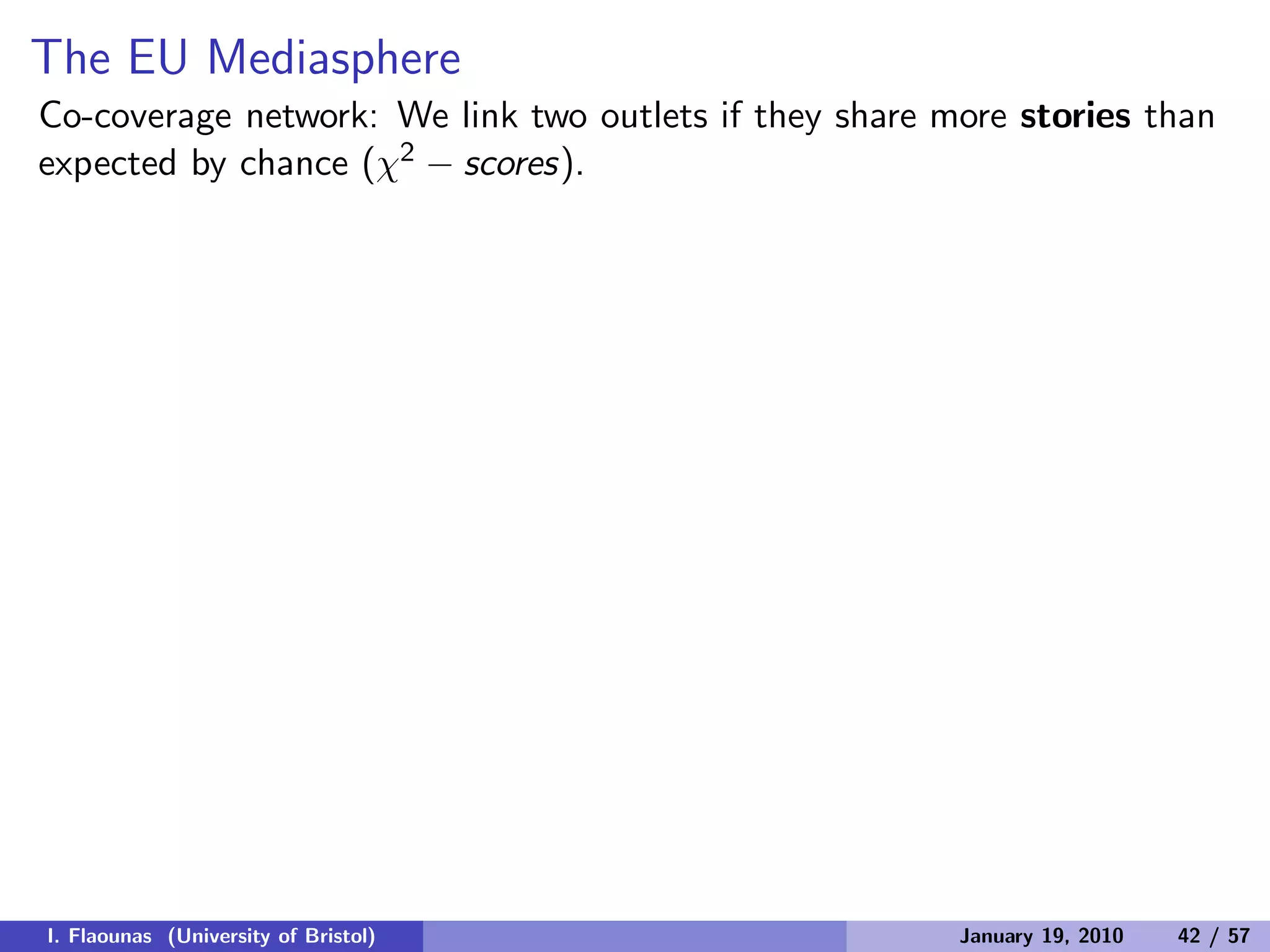 The EU Mediasphere
Co-coverage network: We link two outlets if they share more stories than
expected by chance (χ2 − scores).
I. Flaounas (University of Bristol) January 19, 2010 42 / 57
 