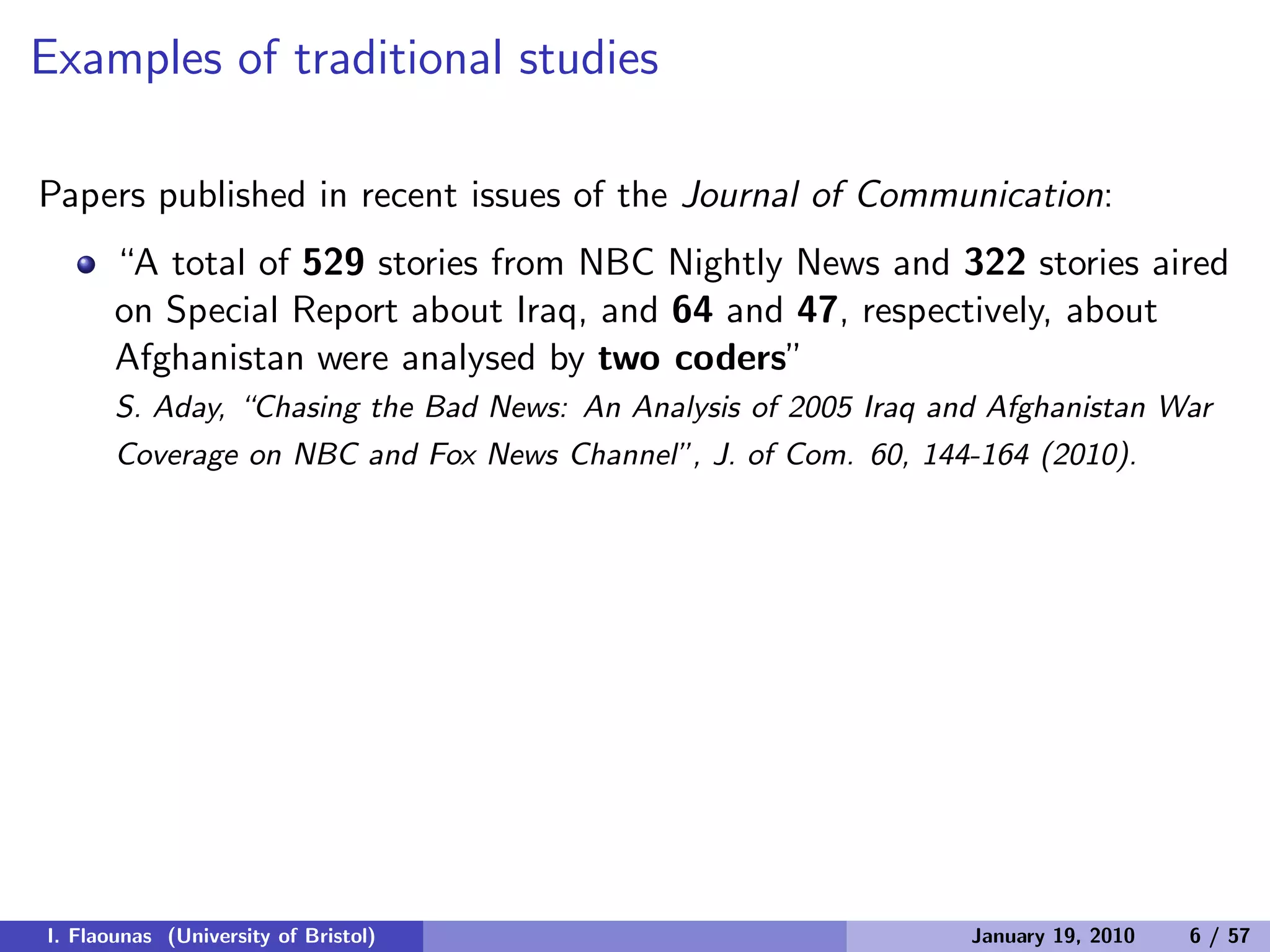 Examples of traditional studies
Papers published in recent issues of the Journal of Communication:
“A total of 529 stories from NBC Nightly News and 322 stories aired
on Special Report about Iraq, and 64 and 47, respectively, about
Afghanistan were analysed by two coders”
S. Aday, “Chasing the Bad News: An Analysis of 2005 Iraq and Afghanistan War
Coverage on NBC and Fox News Channel”, J. of Com. 60, 144-164 (2010).
I. Flaounas (University of Bristol) January 19, 2010 6 / 57
 