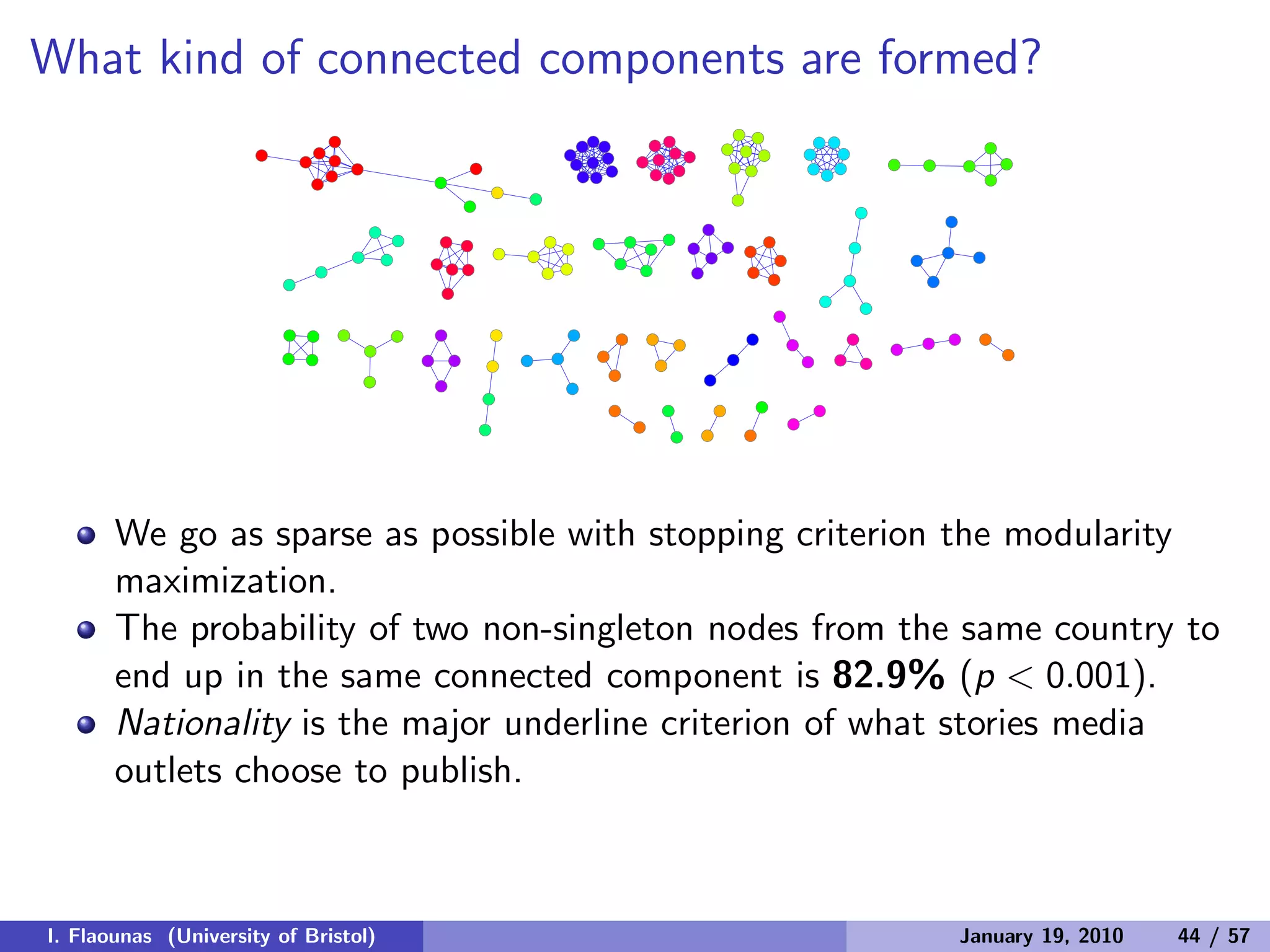 What kind of connected components are formed?
We go as sparse as possible with stopping criterion the modularity
maximization.
The probability of two non-singleton nodes from the same country to
end up in the same connected component is 82.9% (p < 0.001).
Nationality is the major underline criterion of what stories media
outlets choose to publish.
I. Flaounas (University of Bristol) January 19, 2010 44 / 57
 