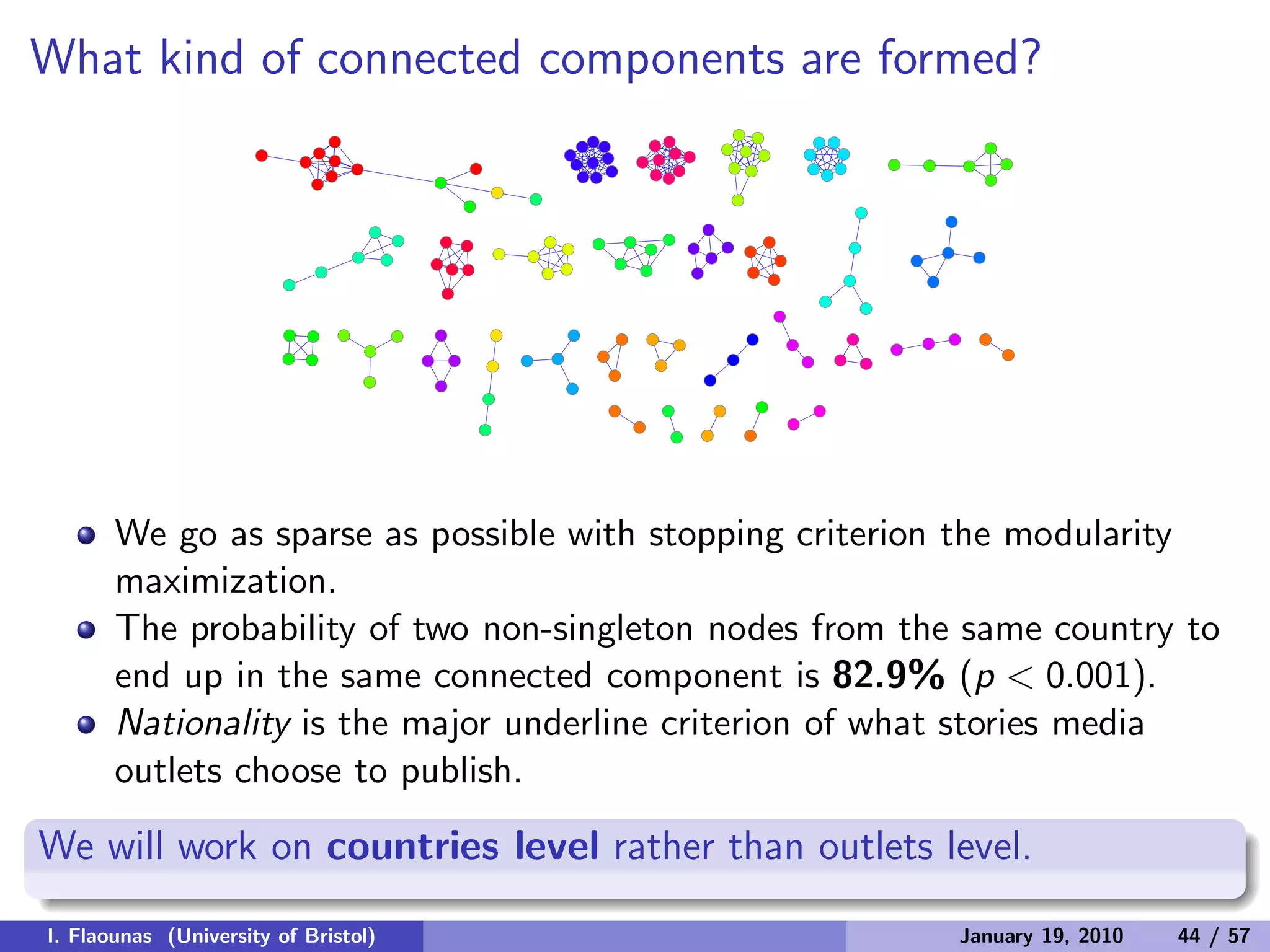 What kind of connected components are formed?
We go as sparse as possible with stopping criterion the modularity
maximization.
The probability of two non-singleton nodes from the same country to
end up in the same connected component is 82.9% (p < 0.001).
Nationality is the major underline criterion of what stories media
outlets choose to publish.
We will work on countries level rather than outlets level.
I. Flaounas (University of Bristol) January 19, 2010 44 / 57
 