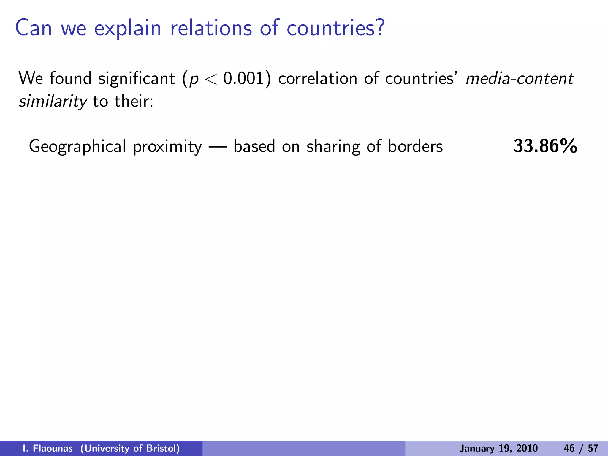 Can we explain relations of countries?
We found signiﬁcant (p < 0.001) correlation of countries’ media-content
similarity to their:
Geographical proximity — based on sharing of borders 33.86%
I. Flaounas (University of Bristol) January 19, 2010 46 / 57
 