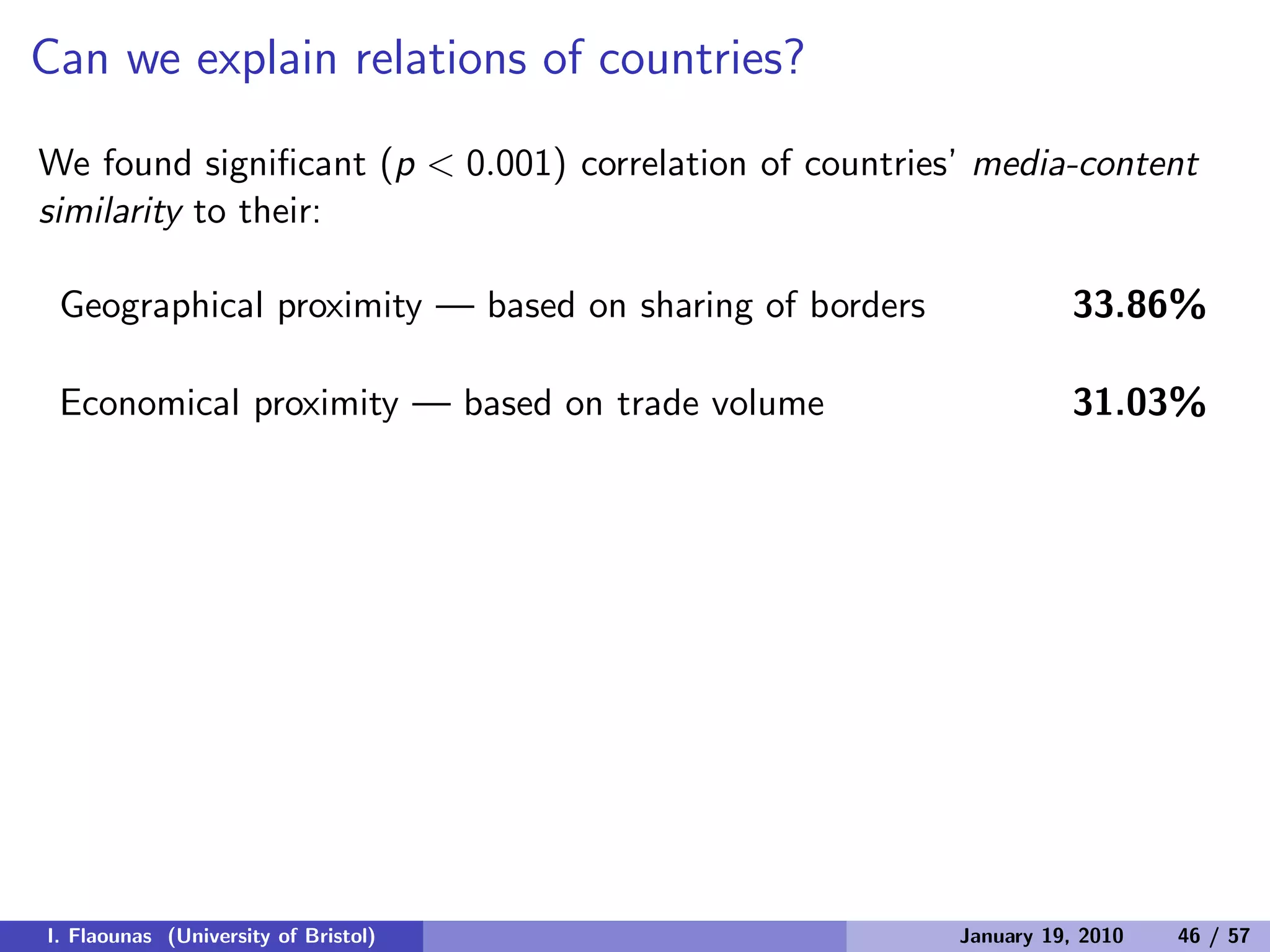 Can we explain relations of countries?
We found signiﬁcant (p < 0.001) correlation of countries’ media-content
similarity to their:
Geographical proximity — based on sharing of borders 33.86%
Economical proximity — based on trade volume 31.03%
I. Flaounas (University of Bristol) January 19, 2010 46 / 57
 
