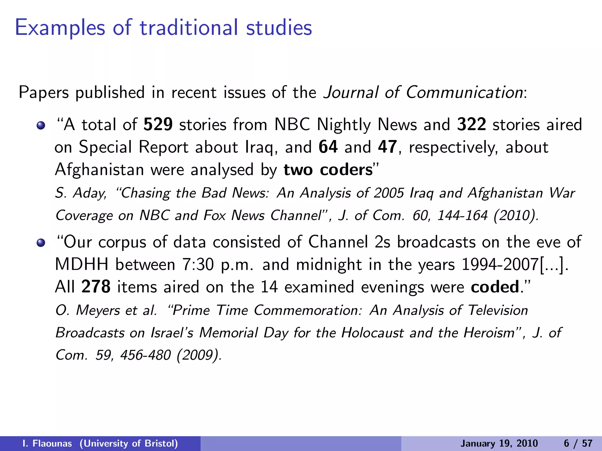 Examples of traditional studies
Papers published in recent issues of the Journal of Communication:
“A total of 529 stories from NBC Nightly News and 322 stories aired
on Special Report about Iraq, and 64 and 47, respectively, about
Afghanistan were analysed by two coders”
S. Aday, “Chasing the Bad News: An Analysis of 2005 Iraq and Afghanistan War
Coverage on NBC and Fox News Channel”, J. of Com. 60, 144-164 (2010).
“Our corpus of data consisted of Channel 2s broadcasts on the eve of
MDHH between 7:30 p.m. and midnight in the years 1994-2007[...].
All 278 items aired on the 14 examined evenings were coded.”
O. Meyers et al. “Prime Time Commemoration: An Analysis of Television
Broadcasts on Israel’s Memorial Day for the Holocaust and the Heroism”, J. of
Com. 59, 456-480 (2009).
I. Flaounas (University of Bristol) January 19, 2010 6 / 57
 