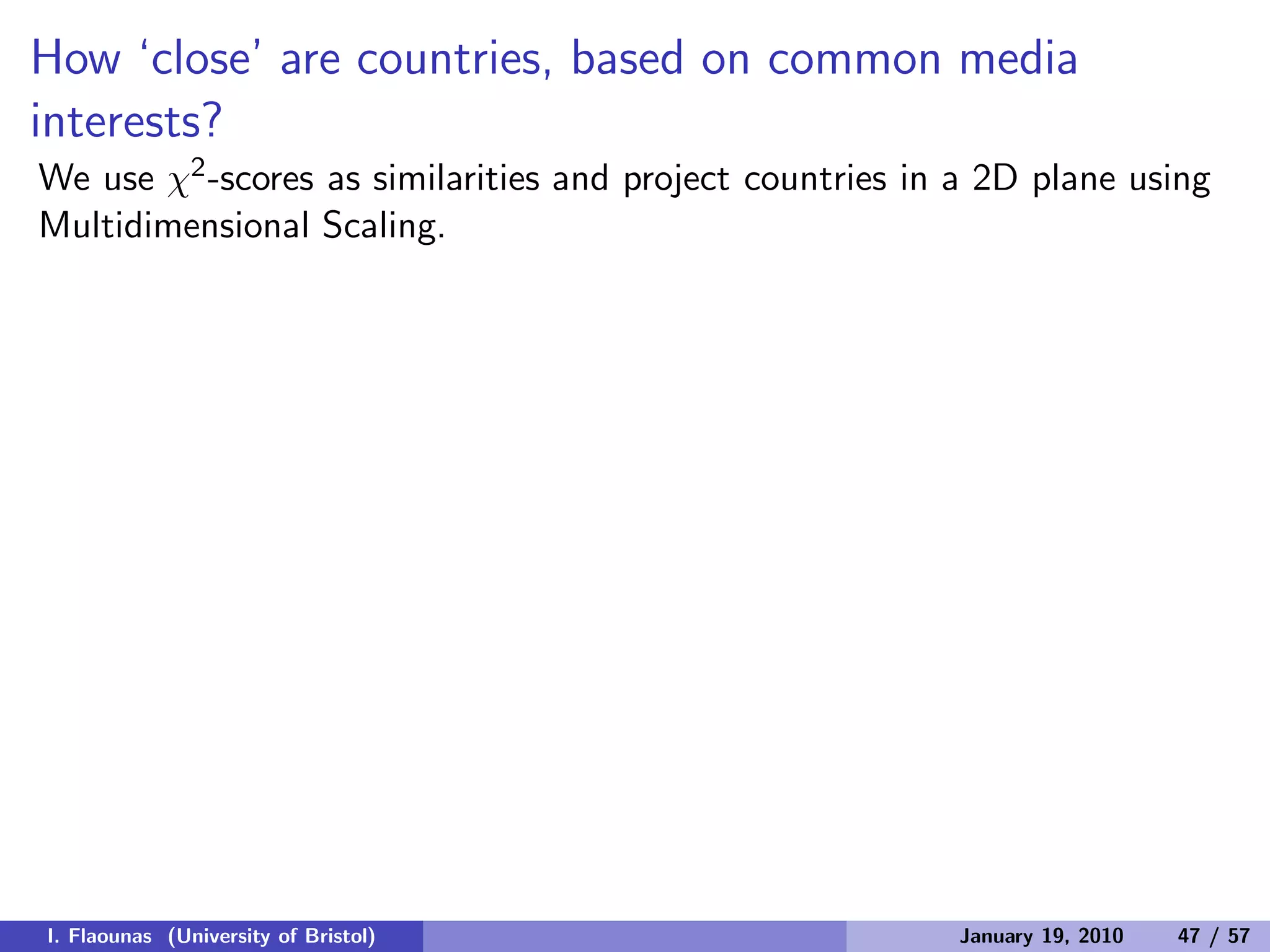 How ‘close’ are countries, based on common media
interests?
We use χ2-scores as similarities and project countries in a 2D plane using
Multidimensional Scaling.
I. Flaounas (University of Bristol) January 19, 2010 47 / 57
 
