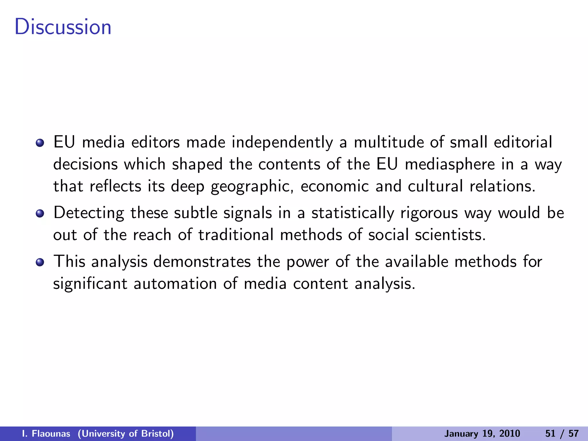 Discussion
EU media editors made independently a multitude of small editorial
decisions which shaped the contents of the EU mediasphere in a way
that reﬂects its deep geographic, economic and cultural relations.
Detecting these subtle signals in a statistically rigorous way would be
out of the reach of traditional methods of social scientists.
This analysis demonstrates the power of the available methods for
signiﬁcant automation of media content analysis.
I. Flaounas (University of Bristol) January 19, 2010 51 / 57
 