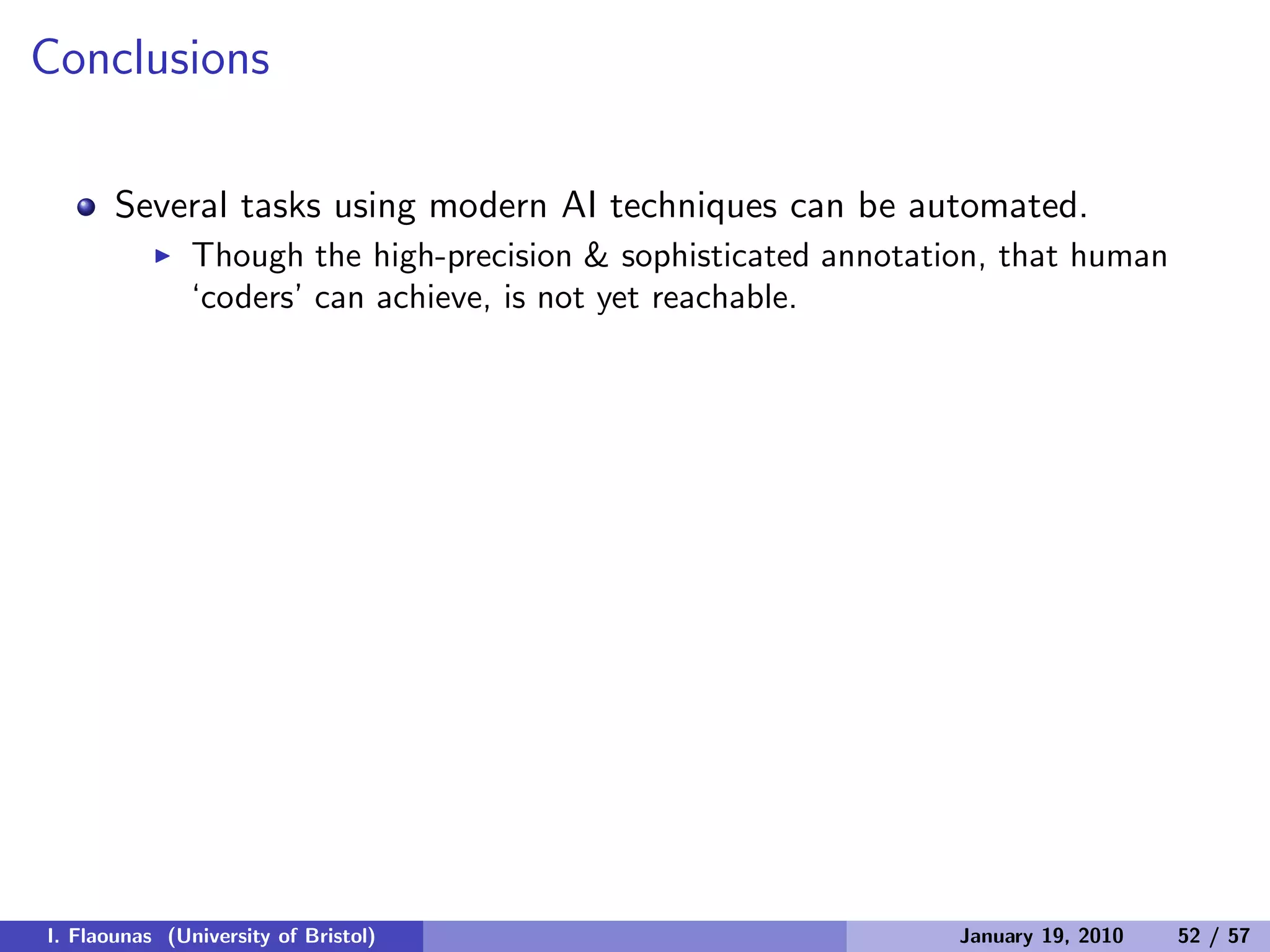 Conclusions
Several tasks using modern AI techniques can be automated.
◮ Though the high-precision & sophisticated annotation, that human
‘coders’ can achieve, is not yet reachable.
I. Flaounas (University of Bristol) January 19, 2010 52 / 57
 