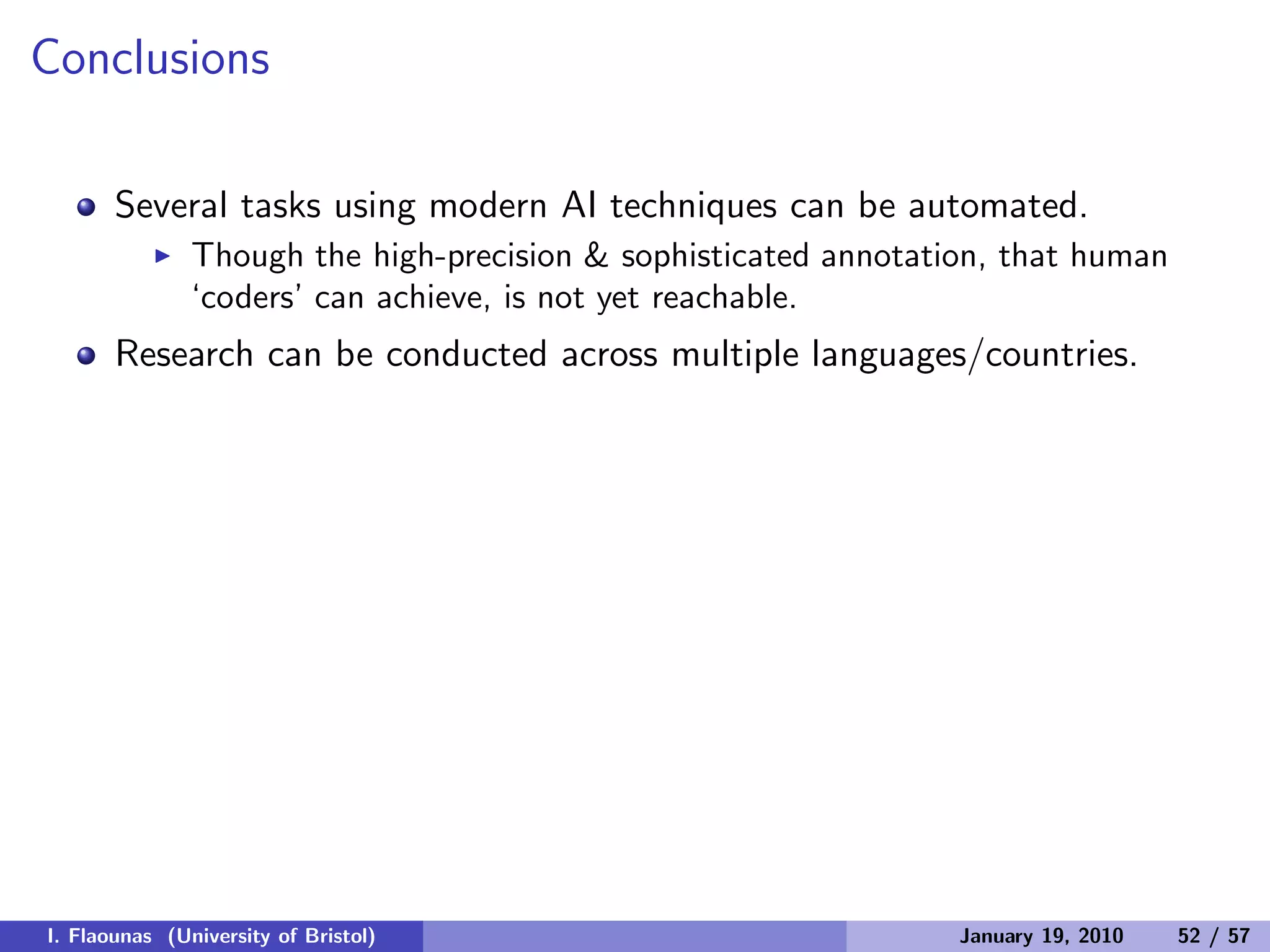 Conclusions
Several tasks using modern AI techniques can be automated.
◮ Though the high-precision & sophisticated annotation, that human
‘coders’ can achieve, is not yet reachable.
Research can be conducted across multiple languages/countries.
I. Flaounas (University of Bristol) January 19, 2010 52 / 57
 