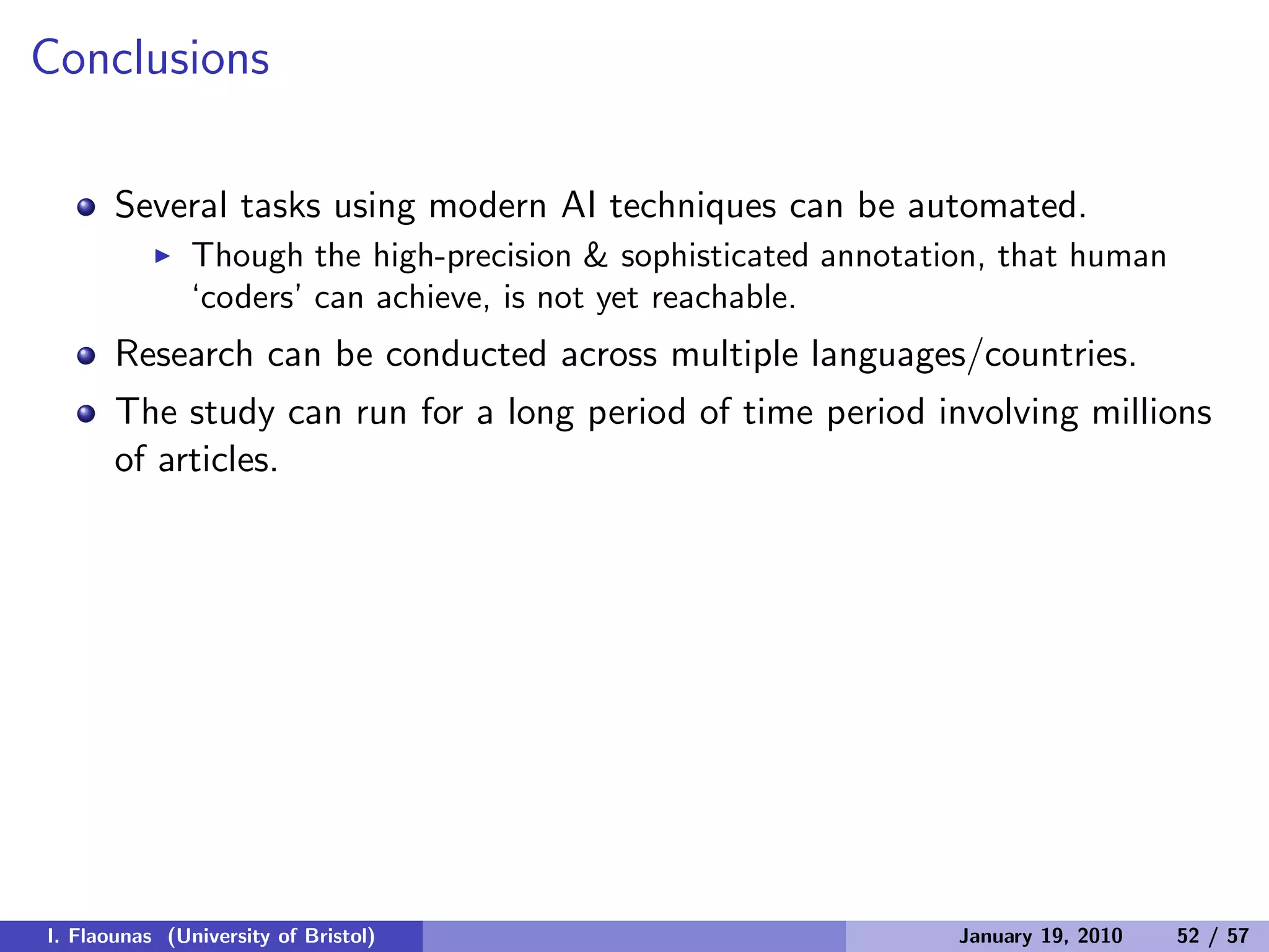 Conclusions
Several tasks using modern AI techniques can be automated.
◮ Though the high-precision & sophisticated annotation, that human
‘coders’ can achieve, is not yet reachable.
Research can be conducted across multiple languages/countries.
The study can run for a long period of time period involving millions
of articles.
I. Flaounas (University of Bristol) January 19, 2010 52 / 57
 