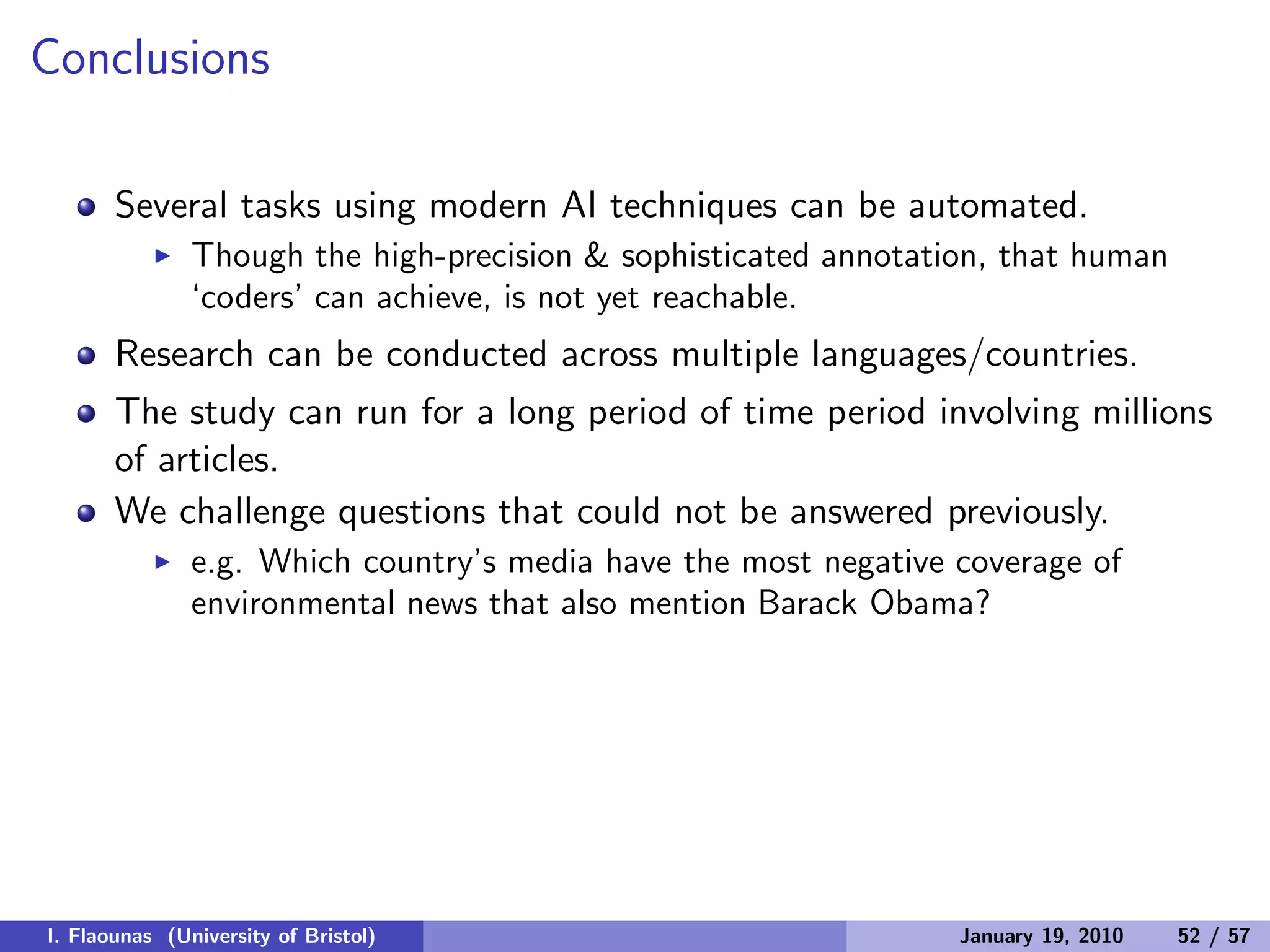 Conclusions
Several tasks using modern AI techniques can be automated.
◮ Though the high-precision & sophisticated annotation, that human
‘coders’ can achieve, is not yet reachable.
Research can be conducted across multiple languages/countries.
The study can run for a long period of time period involving millions
of articles.
We challenge questions that could not be answered previously.
◮ e.g. Which country’s media have the most negative coverage of
environmental news that also mention Barack Obama?
I. Flaounas (University of Bristol) January 19, 2010 52 / 57
 