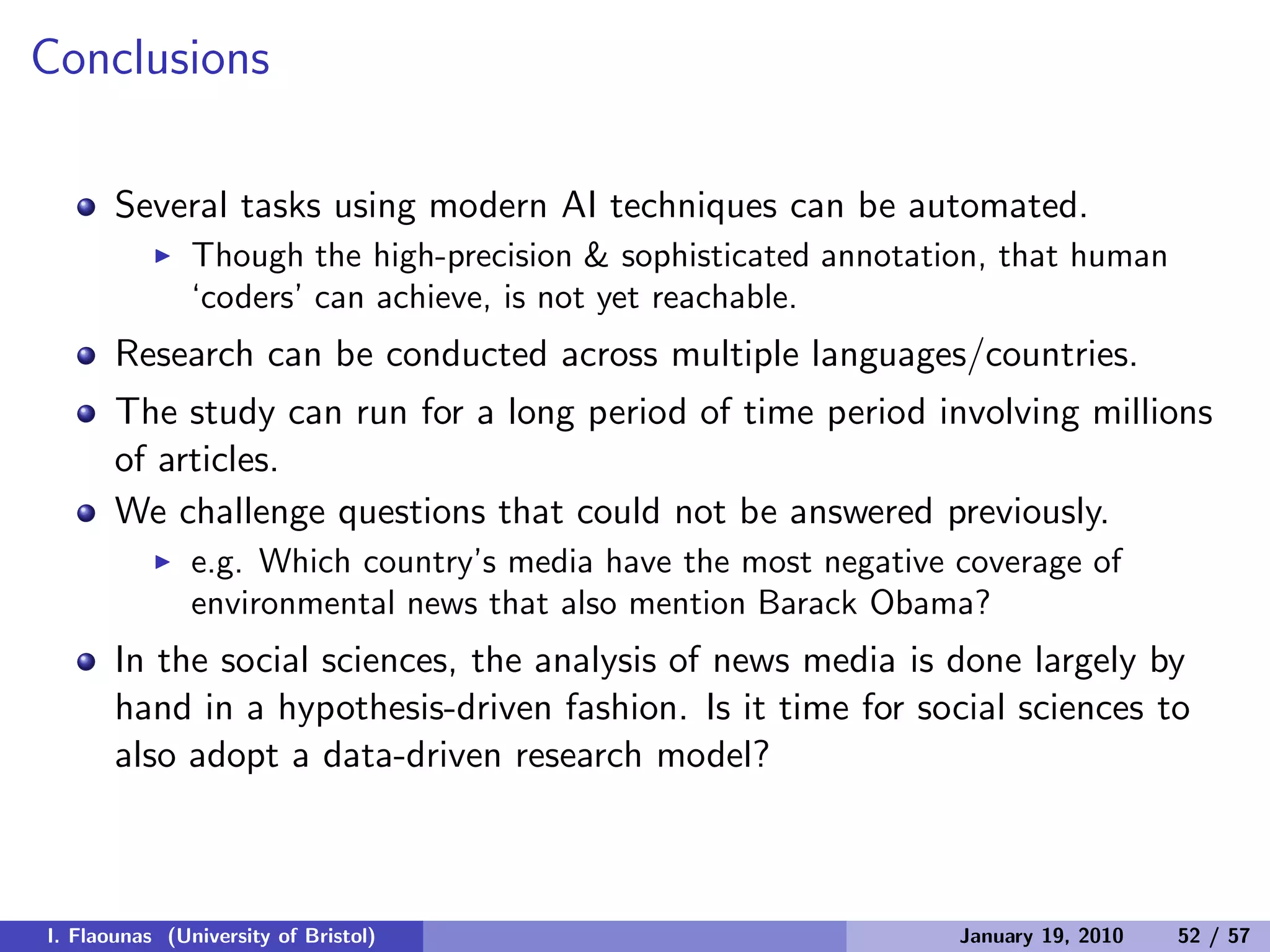 Conclusions
Several tasks using modern AI techniques can be automated.
◮ Though the high-precision & sophisticated annotation, that human
‘coders’ can achieve, is not yet reachable.
Research can be conducted across multiple languages/countries.
The study can run for a long period of time period involving millions
of articles.
We challenge questions that could not be answered previously.
◮ e.g. Which country’s media have the most negative coverage of
environmental news that also mention Barack Obama?
In the social sciences, the analysis of news media is done largely by
hand in a hypothesis-driven fashion. Is it time for social sciences to
also adopt a data-driven research model?
I. Flaounas (University of Bristol) January 19, 2010 52 / 57
 