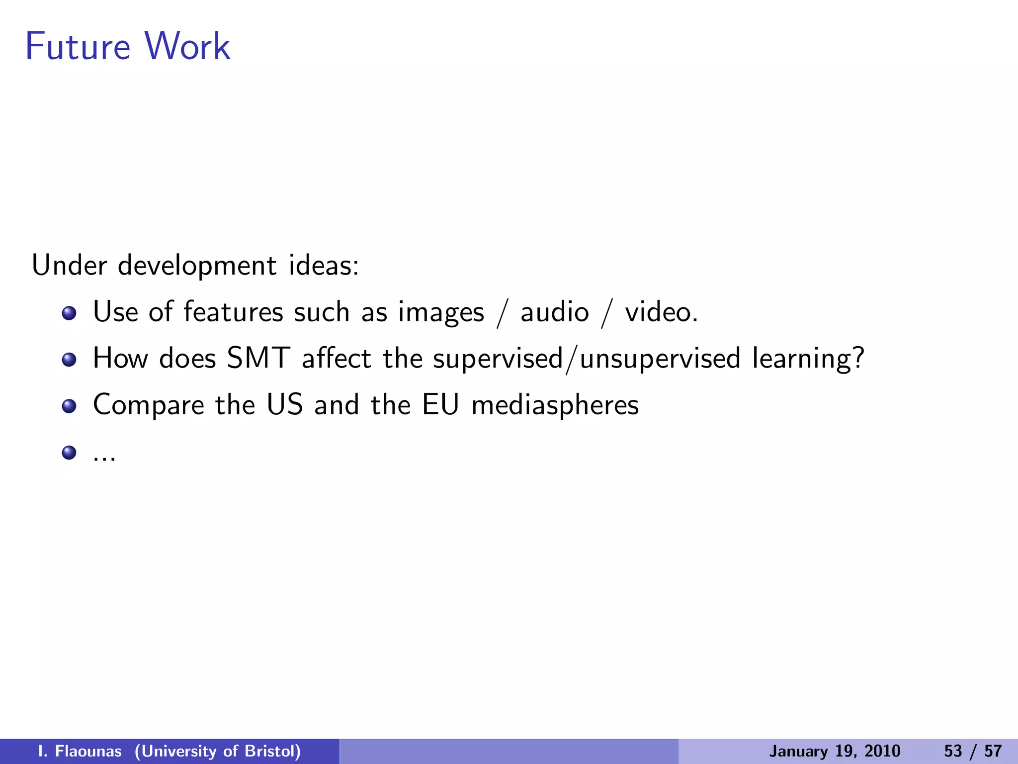 Future Work
Under development ideas:
Use of features such as images / audio / video.
How does SMT aﬀect the supervised/unsupervised learning?
Compare the US and the EU mediaspheres
...
I. Flaounas (University of Bristol) January 19, 2010 53 / 57
 
