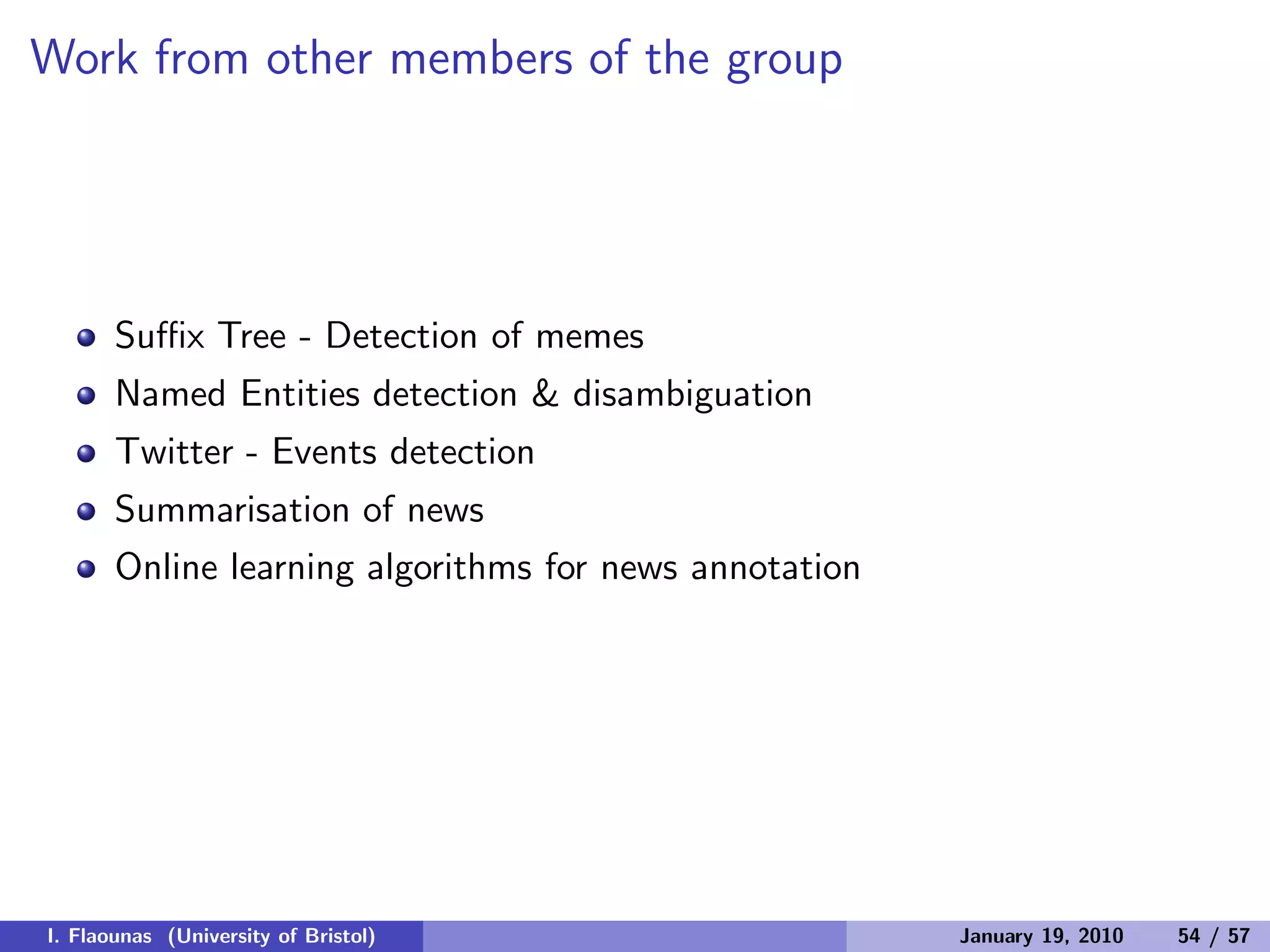 Work from other members of the group
Suﬃx Tree - Detection of memes
Named Entities detection & disambiguation
Twitter - Events detection
Summarisation of news
Online learning algorithms for news annotation
I. Flaounas (University of Bristol) January 19, 2010 54 / 57
 