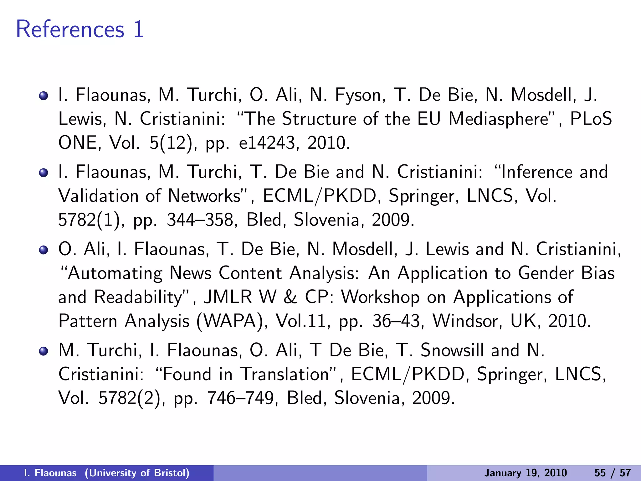 References 1
I. Flaounas, M. Turchi, O. Ali, N. Fyson, T. De Bie, N. Mosdell, J.
Lewis, N. Cristianini: “The Structure of the EU Mediasphere”, PLoS
ONE, Vol. 5(12), pp. e14243, 2010.
I. Flaounas, M. Turchi, T. De Bie and N. Cristianini: “Inference and
Validation of Networks”, ECML/PKDD, Springer, LNCS, Vol.
5782(1), pp. 344–358, Bled, Slovenia, 2009.
O. Ali, I. Flaounas, T. De Bie, N. Mosdell, J. Lewis and N. Cristianini,
“Automating News Content Analysis: An Application to Gender Bias
and Readability”, JMLR W & CP: Workshop on Applications of
Pattern Analysis (WAPA), Vol.11, pp. 36–43, Windsor, UK, 2010.
M. Turchi, I. Flaounas, O. Ali, T De Bie, T. Snowsill and N.
Cristianini: “Found in Translation”, ECML/PKDD, Springer, LNCS,
Vol. 5782(2), pp. 746–749, Bled, Slovenia, 2009.
I. Flaounas (University of Bristol) January 19, 2010 55 / 57
 