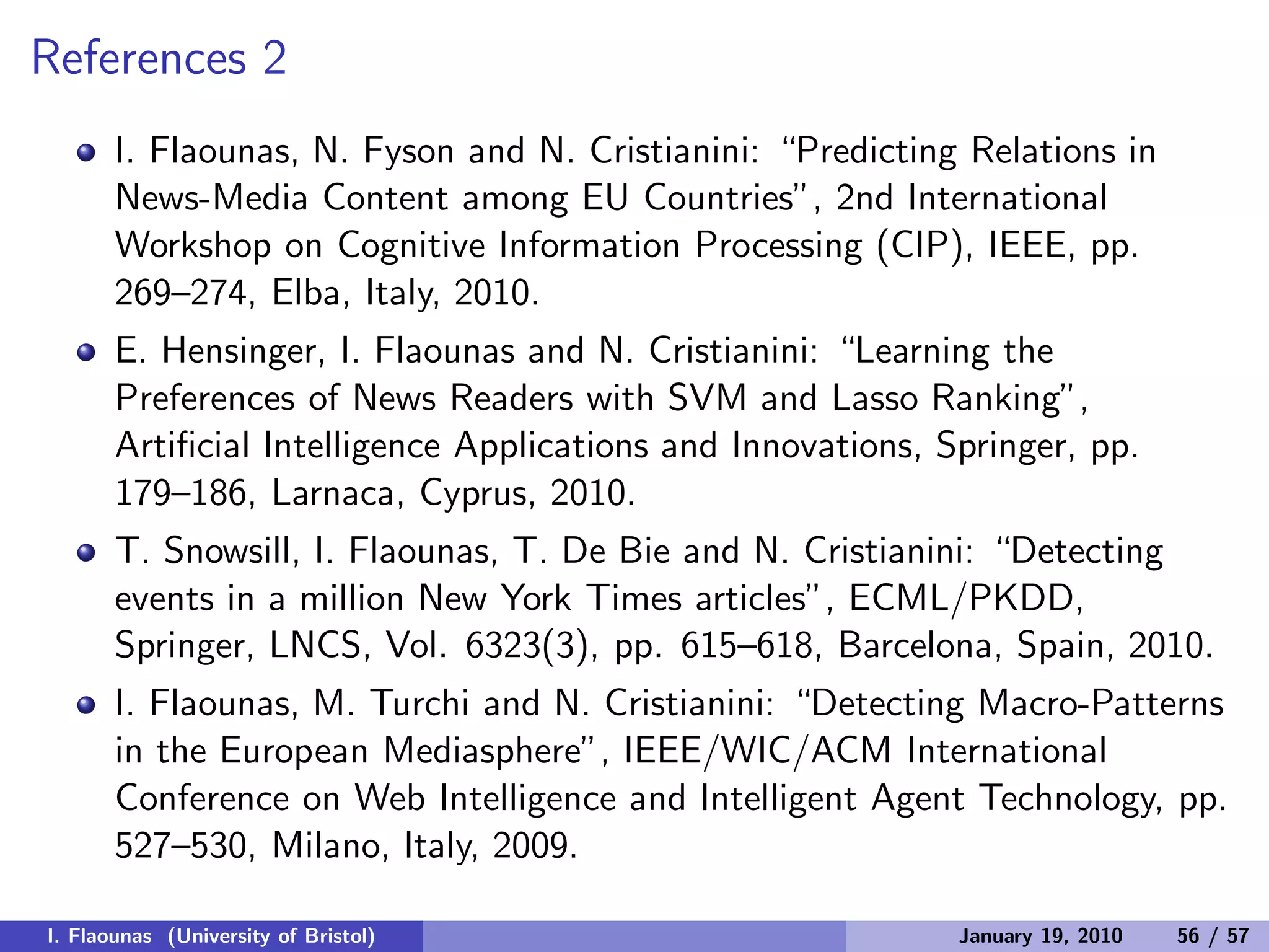 References 2
I. Flaounas, N. Fyson and N. Cristianini: “Predicting Relations in
News-Media Content among EU Countries”, 2nd International
Workshop on Cognitive Information Processing (CIP), IEEE, pp.
269–274, Elba, Italy, 2010.
E. Hensinger, I. Flaounas and N. Cristianini: “Learning the
Preferences of News Readers with SVM and Lasso Ranking”,
Artiﬁcial Intelligence Applications and Innovations, Springer, pp.
179–186, Larnaca, Cyprus, 2010.
T. Snowsill, I. Flaounas, T. De Bie and N. Cristianini: “Detecting
events in a million New York Times articles”, ECML/PKDD,
Springer, LNCS, Vol. 6323(3), pp. 615–618, Barcelona, Spain, 2010.
I. Flaounas, M. Turchi and N. Cristianini: “Detecting Macro-Patterns
in the European Mediasphere”, IEEE/WIC/ACM International
Conference on Web Intelligence and Intelligent Agent Technology, pp.
527–530, Milano, Italy, 2009.
I. Flaounas (University of Bristol) January 19, 2010 56 / 57
 
