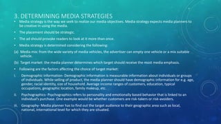 3. DETERMINING MEDIA STRATEGIES
• Media strategy is the way we seek to realize our media objectives. Media strategy expects media planners to
be creative in using the media.
• The placement should be strategic.
• The ad should provoke readers to look at it more than once.
• Media strategy is determined considering the following:
(a) Media mix: from the wide variety of media vehicles, the advertiser can empty one vehicle or a mix suitable
vehicle.
(b) Target market: the media planner determines which target should receive the most media emphasis.
• Following are the factors affecting the choice of target market:
i. Demographic information- Demographic information is measurable information about individuals or groups
of individuals. While selling of product, the media planner should have demographic information for e.g. age,
gender, racial identity, size of household. Average income ranges of customers, education, typical
occupations, geographic location, family makeup, etc.
ii. Psychographics- Psychographics refers to personality and emotionally based behavior that is linked to an
individual’s purchase. One example would be whether customers are risk-takers or risk-avoiders.
iii. Geography- Media planner has to find out the target audience to their geographic area such as local,
national, international level for which they are situated.
 