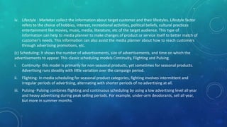 iv. Lifestyle : Marketer collect the information about target customer and their lifestyles. Lifestyle factor
refers to the choice of hobbies, interest, recreational activities, political beliefs, cultural practices
entertainment like movies, music, media, literature, etc of the target audience. This type of
information can help to media planner to make changes of product or service itself to better match of
customer’s needs. This information can also assist the media planner about how to reach customers
through advertising promotions, etc.
(c) Scheduling: It shows the number of advertisements, size of advertisements, and time on which the
advertisements to appear. This classic scheduling models Continuity, Flighting and Pulsing.
i. Continuity- this model is primarily for non-seasonal products, yet sometimes for seasonal products.
Advertising runs steadily with little variation over the campaign period.
ii. Flighting- In media scheduling for seasonal product categories, fighting involves intermittent and
irregular periods of advertising, alternating with shorter periods of no advertising at all.
iii. Pulsing- Pulsing combines flighting and continuous scheduling by using a low advertising level all year
and heavy advertising during peak selling periods. For example, under-arm deodorants, sell all year,
but more in summer months.
 