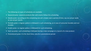 • The following six types of schedules are available.
 Seasonal pulse- seasonal products like cold creams follow this scheduling.
 Steady pulse- according to this scheduling one ad is shown over a period of time, say one ad per week
or one ad per month.
 Periodic pulse- a regular pattern is followed in such scheduling, as in case of consumer durable and non
durable.
 Erratic pulse- no regular pattern is followed inn such scheduling.
 Start-up pulse- such scheduling is followed during a new campaign or a launch of a new product.
 Promotional pulse- it is for short time, only for a promotional period.
 