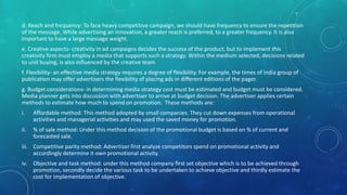 d. Reach and frequency: To face heavy competitive campaign, we should have frequency to ensure the repetition
of the message. While advertising an innovation, a greater reach is preferred, to a greater frequency. It is also
important to have a large message weight.
e. Creative aspects- creativity in ad campaigns decides the success of the product, but to implement this
creativity firm must employ a media that supports such a strategy. Within the medium selected, decisions related
to unit buying, is also influenced by the creative team.
f. Flexibility- an effective media strategy requires a degree of flexibility. For example, the times of India group of
publication may offer advertisers the flexibility of placing ads in different editions of the pager.
g. Budget considerations- in determining media strategy cost must be estimated and budget must be considered.
Media planner gets into discussion with advertiser to arrive at budget decision. The advertiser applies certain
methods to estimate how much to spend on promotion. These methods are:
i. Affordable method: This method adopted by small companies. They cut down expenses from operational
activities and managerial activities and may used the saved money for promotion.
ii. % of sale method: Under this method decision of the promotional budget is based on % of current and
forecasted sale.
iii. Competitive parity method: Advertiser first analyze competitors spend on promotional activity and
accordingly determine it own promotional activity.
iv. Objective and task method: under this method company first set objective which is to be achieved through
promotion, secondly decide the various task to be undertaken to achieve objective and thirdly estimate the
cost for implementation of objective.
 